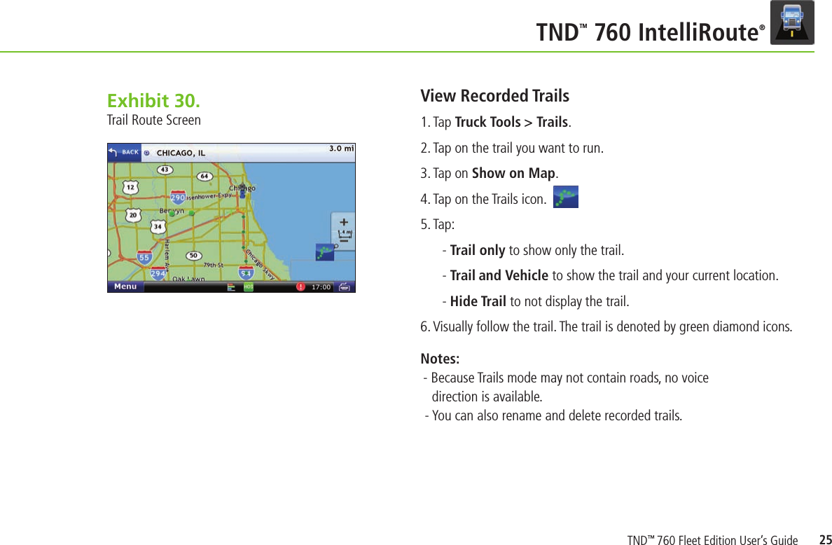 25TNDTM 760 IntelliRoute®View Recorded Trails1. Tap Truck Tools &gt; Trails.2. Tap on the trail you want to run.3. Tap on Show on Map.  4. Tap on the Trails icon.    5. Tap: - Trail only to show only the trail.- Trail and Vehicle to show the trail and your current location.- Hide Trail to not display the trail.6. Visually follow the trail. The trail is denoted by green diamond icons.  Notes:- Because Trails mode may not contain roads, no voice direction is available. - You can also rename and delete recorded trails.Exhibit 28.  Trail Route ScreenExhibit 30.  Trail Route ScreenTND™ 760 Fleet Edition User’s Guide