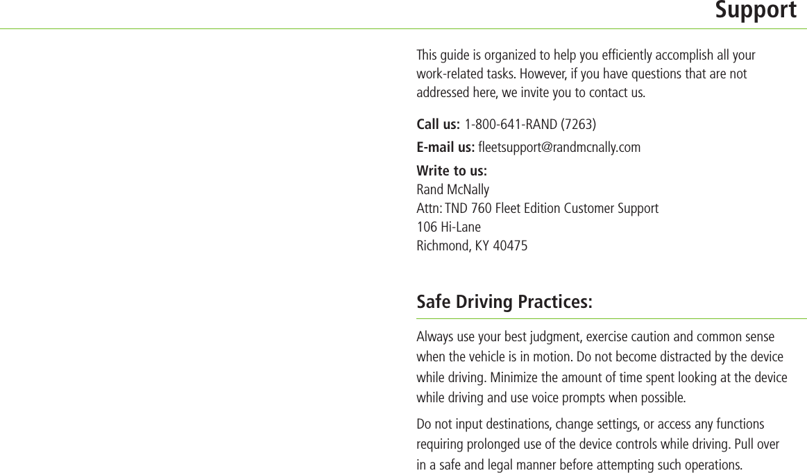         SupportThis guide is organized to help you efﬁ ciently accomplish all your work-related tasks. However, if you have questions that are not addressed here, we invite you to contact us.Call us: 1-800-641-RAND (7263)E-mail us: ﬂ eetsupport@randmcnally.comWrite to us: Rand McNally Attn: TND 760 Fleet Edition Customer Support106 Hi-LaneRichmond, KY 40475Safe Driving Practices:Always use your best judgment, exercise caution and common sense when the vehicle is in motion. Do not become distracted by the device while driving. Minimize the amount of time spent looking at the device while driving and use voice prompts when possible.Do not input destinations, change settings, or access any functions requiring prolonged use of the device controls while driving. Pull over in a safe and legal manner before attempting such operations.