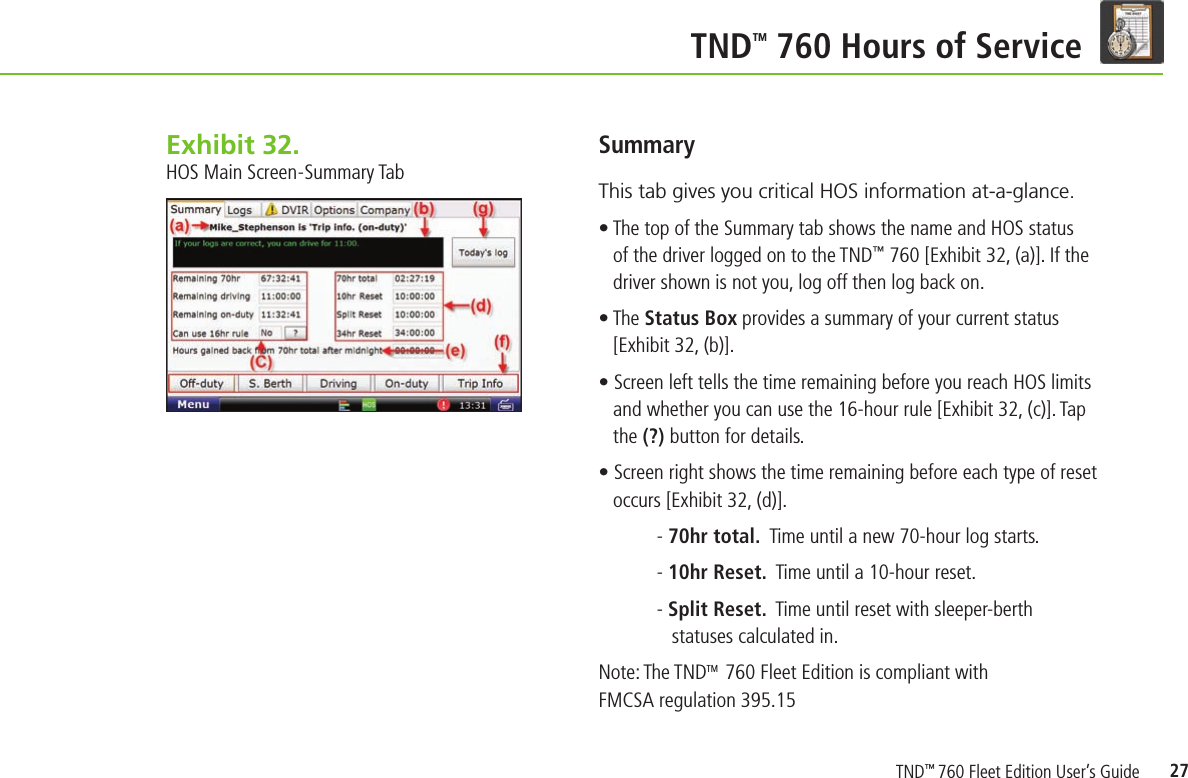27TND TM 760 Hours of ServiceSummary This tab gives you critical HOS information at-a-glance.• The top of the Summary tab shows the name and HOS status of the driver logged on to the TND™ 760 [Exhibit 32, (a)]. If the driver shown is not you, log off then log back on.• The Status Box provides a summary of your current status [Exhibit 32, (b)].• Screen left tells the time remaining before you reach HOS limits and whether you can use the 16-hour rule [Exhibit 32, (c)]. Tap the (?) button for details.• Screen right shows the time remaining before each type of reset occurs [Exhibit 32, (d)].  - 70hr total.  Time until a new 70-hour log starts.- 10hr Reset.  Time until a 10-hour reset.- Split Reset.  Time until reset with sleeper-berth    statuses calculated in.Note: The TNDTM  760 Fleet Edition is compliant with FMCSA regulation 395.15Exhibit 32.  HOS Main Screen-Summary TabTND™ 760 Fleet Edition User’s Guide