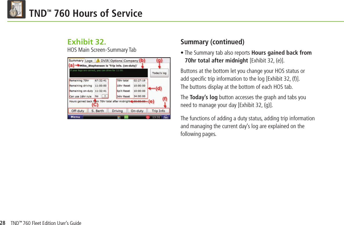 28TND TM 760 Hours of ServiceSummary (continued)• The Summary tab also reports Hours gained back from 70hr total after midnight [Exhibit 32, (e)].Buttons at the bottom let you change your HOS status or add speciﬁ c trip information to the log [Exhibit 32, (f)]. The buttons display at the bottom of each HOS tab.The Today’s log button accesses the graph and tabs you need to manage your day [Exhibit 32, (g)].The functions of adding a duty status, adding trip information and managing the current day’s log are explained on the following pages.Exhibit 32.  HOS Main Screen-Summary TabTND™ 760 Fleet Edition User’s Guide