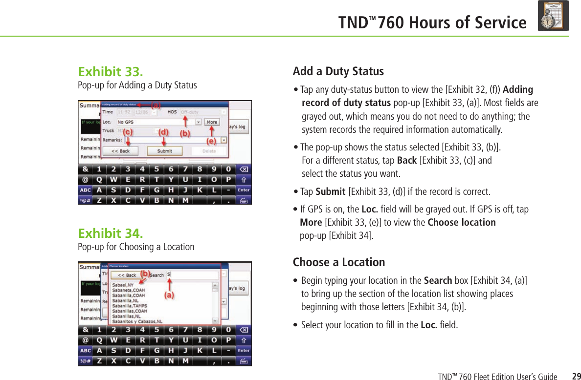 29    TND TM 760 Hours of ServiceExhibit 33.  Pop-up for Adding a Duty StatusAdd a Duty Status • Tap any duty-status button to view the [Exhibit 32, (f)) Adding record of duty status pop-up [Exhibit 33, (a)]. Most ﬁ elds are grayed out, which means you do not need to do anything; the system records the required information automatically. • The pop-up shows the status selected [Exhibit 33, (b)]. For a different status, tap Back [Exhibit 33, (c)] and select the status you want.• Tap Submit [Exhibit 33, (d)] if the record is correct.• If GPS is on, the Loc. ﬁ eld will be grayed out. If GPS is off, tap More [Exhibit 33, (e)] to view the Choose location pop-up [Exhibit 34].Choose a Location • Begin typing your location in the Search box [Exhibit 34, (a)] to bring up the section of the location list showing places beginning with those letters [Exhibit 34, (b)].• Select your location to ﬁ ll in the Loc. ﬁ eld.Exhibit 34.  Pop-up for Choosing a LocationTND™ 760 Fleet Edition User’s Guide