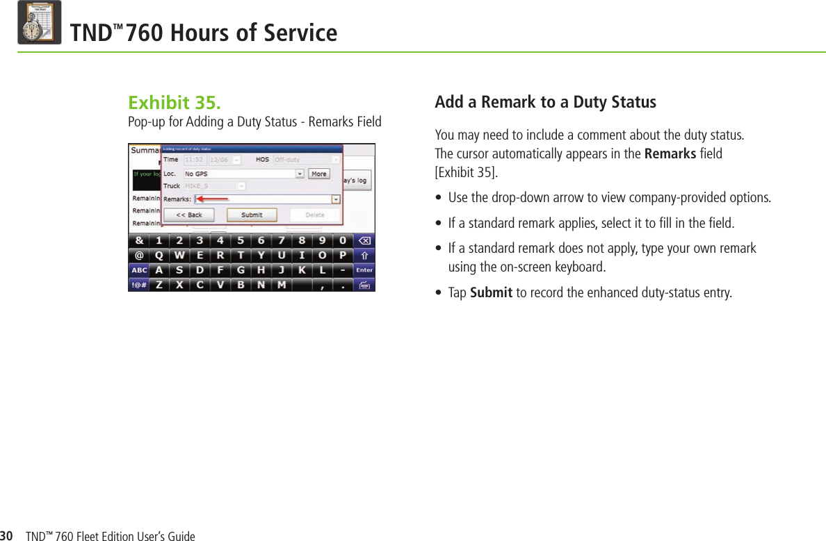 30TND TM 760 Hours of ServiceExhibit 35.  Pop-up for Adding a Duty Status - Remarks FieldAdd a Remark to a Duty StatusYou may need to include a comment about the duty status. The cursor automatically appears in the Remarks ﬁ eld [Exhibit 35]. •  Use the drop-down arrow to view company-provided options.  •  If a standard remark applies, select it to ﬁ ll in the ﬁ eld.•  If a standard remark does not apply, type your own remark using the on-screen keyboard.•  Tap Submit to record the enhanced duty-status entry.TND™ 760 Fleet Edition User’s Guide