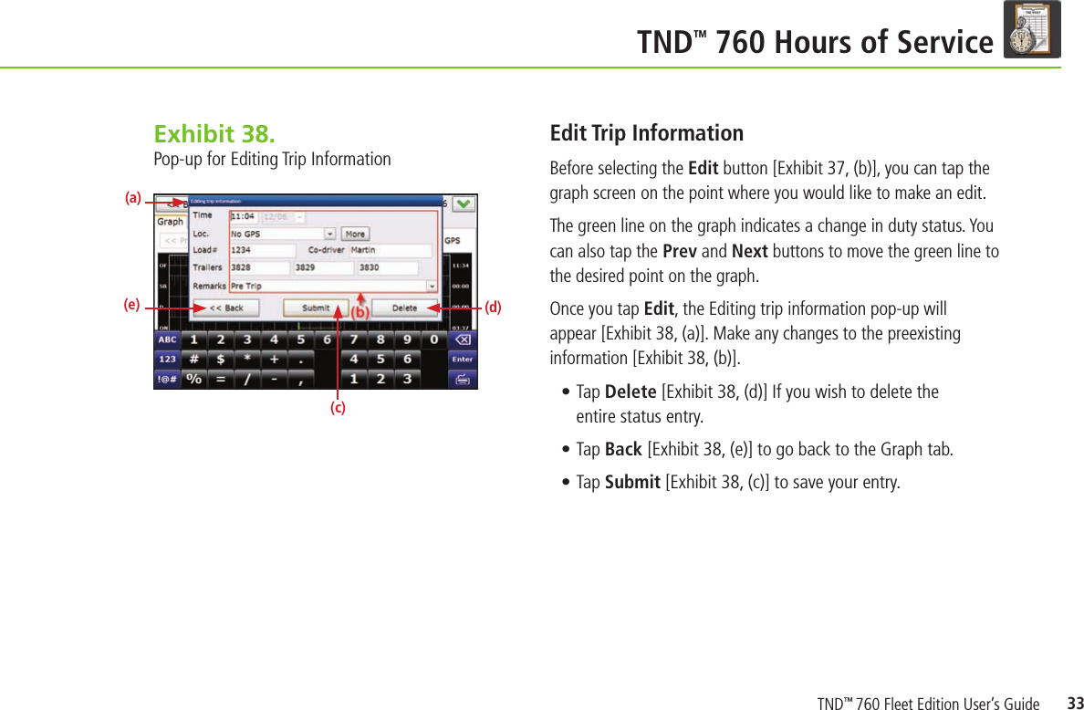 33TND TM 760 Hours of ServiceEdit Trip InformationBefore selecting the Edit button [Exhibit 37, (b)], you can tap the graph screen on the point where you would like to make an edit.  The green line on the graph indicates a change in duty status. You can also tap the Prev and Next buttons to move the green line to the desired point on the graph.  Once you tap Edit, the Editing trip information pop-up will appear [Exhibit 38, (a)]. Make any changes to the preexisting information [Exhibit 38, (b)].• Tap Delete [Exhibit 38, (d)] If you wish to delete the entire status entry.• Tap Back [Exhibit 38, (e)] to go back to the Graph tab.• Tap Submit [Exhibit 38, (c)] to save your entry.Exhibit 38.  Pop-up for Editing Trip Information(a)(e) (d)(c)TND™ 760 Fleet Edition User’s Guide