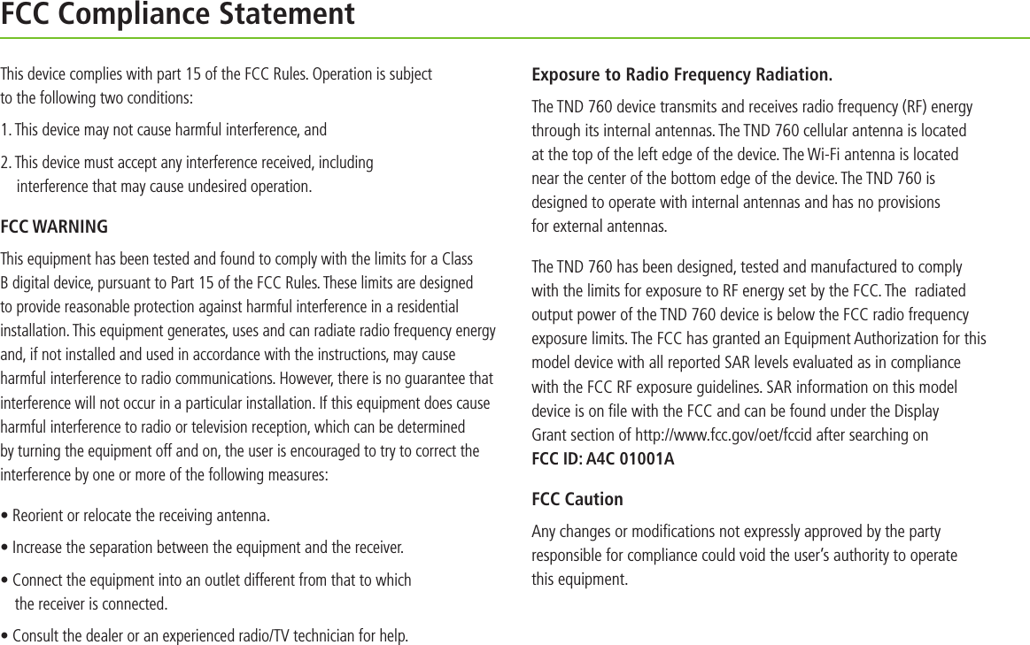 FCC Compliance StatementThis device complies with part 15 of the FCC Rules. Operation is subject to the following two conditions: 1. This device may not cause harmful interference, and2. This device must accept any interference received, including  interference that may cause undesired operation.FCC WARNINGThis equipment has been tested and found to comply with the limits for a Class B digital device, pursuant to Part 15 of the FCC Rules. These limits are designed to provide reasonable protection against harmful interference in a residential installation. This equipment generates, uses and can radiate radio frequency energy and, if not installed and used in accordance with the instructions, may cause harmful interference to radio communications. However, there is no guarantee that interference will not occur in a particular installation. If this equipment does cause harmful interference to radio or television reception, which can be determined by turning the equipment off and on, the user is encouraged to try to correct the interference by one or more of the following measures:• Reorient or relocate the receiving antenna.• Increase the separation between the equipment and the receiver.• Connect the equipment into an outlet different from that to which  the receiver is connected.• Consult the dealer or an experienced radio/TV technician for help.Exposure to Radio Frequency Radiation.The TND 760 device transmits and receives radio frequency (RF) energy through its internal antennas. The TND 760 cellular antenna is located  at the top of the left edge of the device. The Wi-Fi antenna is located near the center of the bottom edge of the device. The TND 760 is designed to operate with internal antennas and has no provisions  for external antennas.The TND 760 has been designed, tested and manufactured to comply  with the limits for exposure to RF energy set by the FCC. The  radiated output power of the TND 760 device is below the FCC radio frequency exposure limits. The FCC has granted an Equipment Authorization for this model device with all reported SAR levels evaluated as in compliance with the FCC RF exposure guidelines. SAR information on this model device is on ﬁle with the FCC and can be found under the Display  Grant section of http://www.fcc.gov/oet/fccid after searching on  FCC ID: A4C 01001AFCC CautionAny changes or modiﬁcations not expressly approved by the party responsible for compliance could void the user’s authority to operate  this equipment.