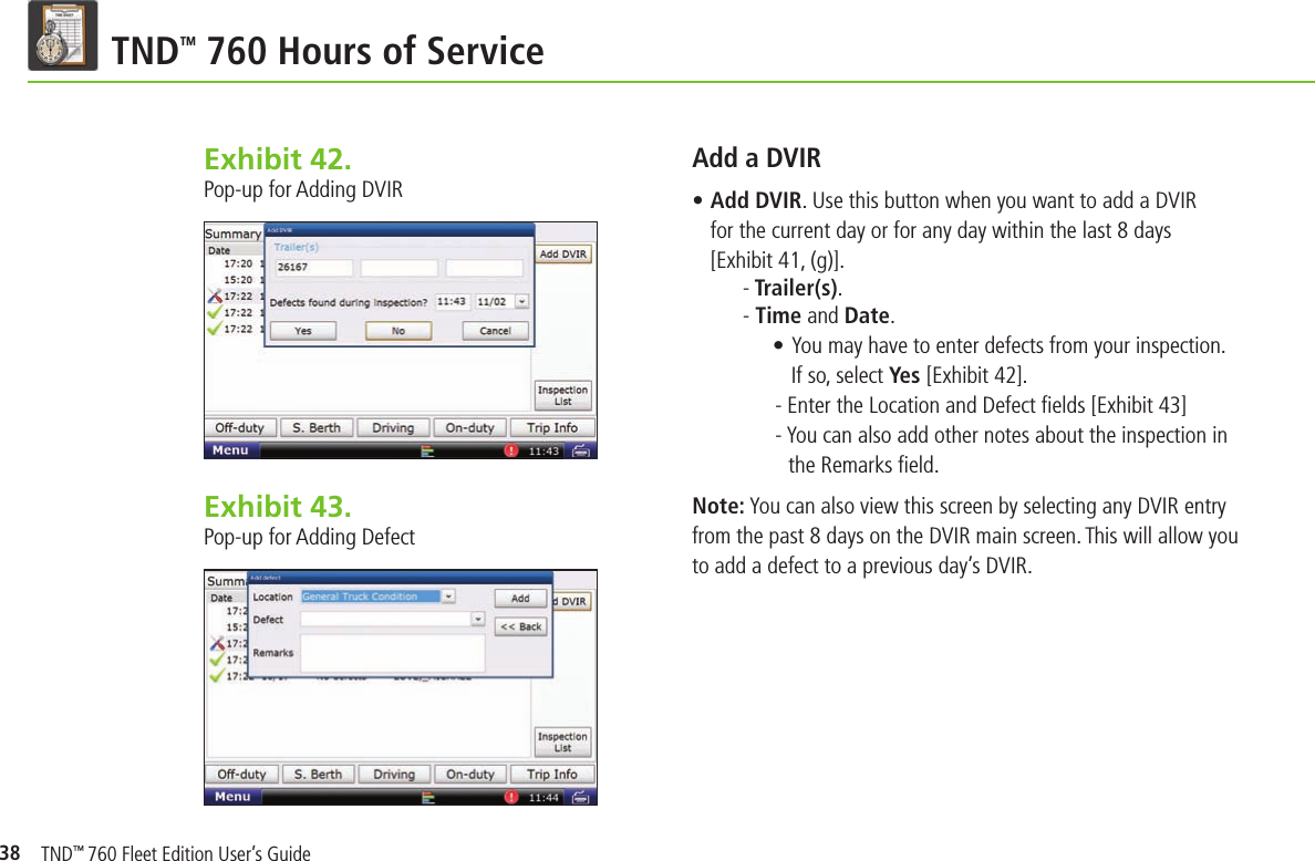 38TND TM 760 Hours of ServiceExhibit 42.  Pop-up for Adding DVIRAdd a DVIR• Add DVIR. Use this button when you want to add a DVIR for the current day or for any day within the last 8 days [Exhibit 41, (g)].- Trailer(s).- Time and Date.• You may have to enter defects from your inspection. If so, select Yes [Exhibit 42]. - Enter the Location and Defect ﬁ elds [Exhibit 43]- You can also add other notes about the inspection in   the Remarks ﬁ eld.Note: You can also view this screen by selecting any DVIR entry from the past 8 days on the DVIR main screen. This will allow you to add a defect to a previous day’s DVIR.Exhibit 43.  Pop-up for Adding DefectTND™ 760 Fleet Edition User’s Guide