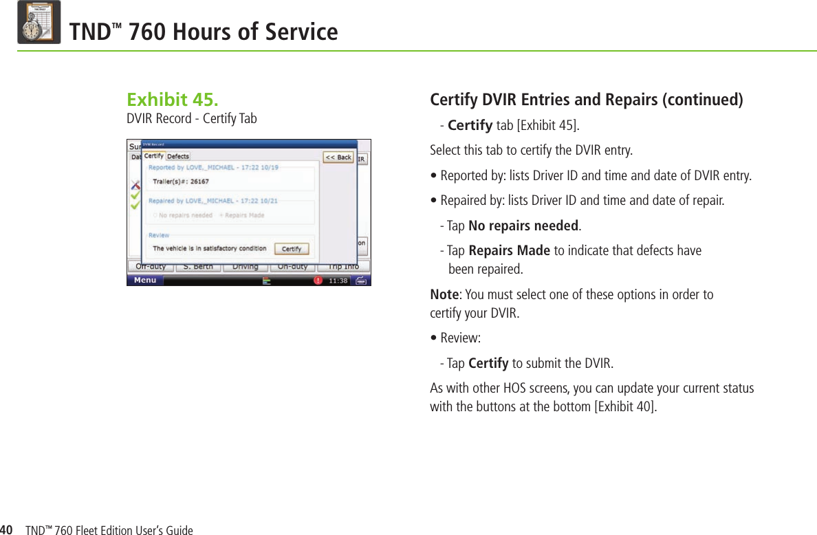 40TND TM 760 Hours of ServiceExhibit 45.  DVIR Record - Certify TabCertify DVIR Entries and Repairs (continued)- Certify tab [Exhibit 45].Select this tab to certify the DVIR entry.• Reported by: lists Driver ID and time and date of DVIR entry.• Repaired by: lists Driver ID and time and date of repair.- Tap No repairs needed.- Tap Repairs Made to indicate that defects have been repaired.Note: You must select one of these options in order to certify your DVIR.• Review:- Tap Certify to submit the DVIR.As with other HOS screens, you can update your current status with the buttons at the bottom [Exhibit 40].TND™ 760 Fleet Edition User’s Guide