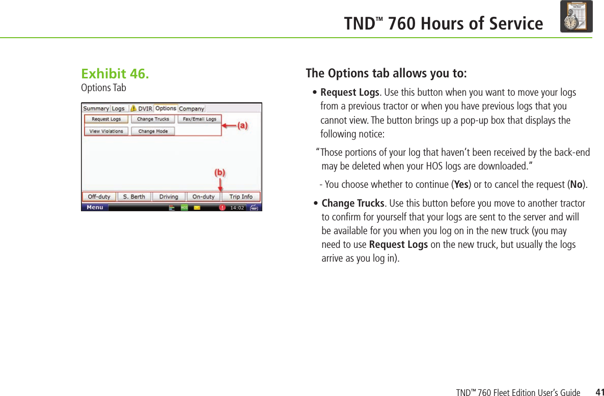 41 TND TM 760 Hours of ServiceThe Options tab allows you to:• Request Logs. Use this button when you want to move your logs from a previous tractor or when you have previous logs that you cannot view. The button brings up a pop-up box that displays the following notice:“Those portions of your log that haven’t been received by the back-end may be deleted when your HOS logs are downloaded.”- You choose whether to continue (Ye s) or to cancel the request (No).• Change Trucks. Use this button before you move to another tractor to conﬁ rm for yourself that your logs are sent to the server and will be available for you when you log on in the new truck (you may need to use Request Logs on the new truck, but usually the logs arrive as you log in).Exhibit 46.  Options TabTND™ 760 Fleet Edition User’s Guide