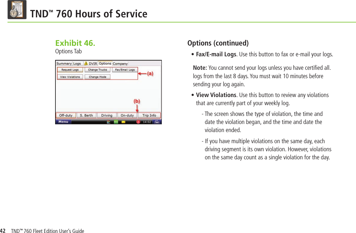 42TND TM 760 Hours of ServiceOptions (continued)• Fax/E-mail Logs. Use this button to fax or e-mail your logs.Note: You cannot send your logs unless you have certiﬁ ed all. logs from the last 8 days. You must wait 10 minutes before sending your log again.• View Violations. Use this button to review any violations that are currently part of your weekly log.- The screen shows the type of violation, the time and date the violation began, and the time and date the violation ended.- If you have multiple violations on the same day, each driving segment is its own violation. However, violations on the same day count as a single violation for the day.Exhibit 46.  Options TabTND™ 760 Fleet Edition User’s Guide