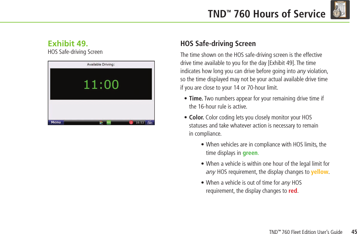 45  TND TM 760 Hours of ServiceExhibit 49.  HOS Safe-driving ScreenHOS Safe-driving Screen The time shown on the HOS safe-driving screen is the effective drive time available to you for the day [Exhibit 49]. The time indicates how long you can drive before going into any violation, so the time displayed may not be your actual available drive time if you are close to your 14 or 70-hour limit.    • Time. Two numbers appear for your remaining drive time if the 16-hour rule is active.• Color. Color coding lets you closely monitor your HOS statuses and take whatever action is necessary to remain in compliance.• When vehicles are in compliance with HOS limits, the time displays in green. • When a vehicle is within one hour of the legal limit for any HOS requirement, the display changes to yellow. • When a vehicle is out of time for any HOS requirement, the display changes to red.TND™ 760 Fleet Edition User’s Guide