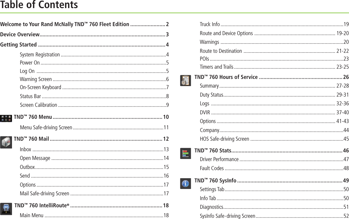 Table of ContentsWelcome to Your Rand McNally TND™ 760 Fleet Edition ........................2Device Overview......................................................................................3Getting Started  ....................................................................................... 4System Registration ..............................................................................4Power On .............................................................................................5Log On  ................................................................................................5Warning Screen ....................................................................................6On-Screen Keyboard .............................................................................7Status Bar ............................................................................................8Screen Calibration ................................................................................9TND™ 760 Menu ...........................................................................10Menu Safe-driving Screen ...................................................................11TND™ 760 Mail .............................................................................12Inbox  .................................................................................................13Open Message ...................................................................................14Outbox ...............................................................................................15Send ..................................................................................................16Options ..............................................................................................17Mail Safe-driving Screen .....................................................................17TND™ 760 IntelliRoute® ...............................................................18Main Menu ........................................................................................18Truck Info ...........................................................................................19Route and Device Options  ............................................................ 19-20Warnings  ...........................................................................................20Route to Destination  .................................................................... 21-22 POIs ...................................................................................................23Timers and Trails ........................................................................... 23-25TND™ 760 Hours of Service .........................................................26Summary ...................................................................................... 27-28 Duty Status ................................................................................... 29-31Logs  ............................................................................................ 32-36DVIR ............................................................................................ 37-40Options ........................................................................................ 41-43Company ............................................................................................44HOS Safe-driving Screen .....................................................................45TND™ 760 Stats ............................................................................46Driver Performance .............................................................................47Fault Codes ........................................................................................48TND™ 760 SysInfo ........................................................................ 49Settings Tab ........................................................................................50Info Tab ..............................................................................................50Diagnostics .........................................................................................51SysInfo Safe-driving Screen .................................................................52