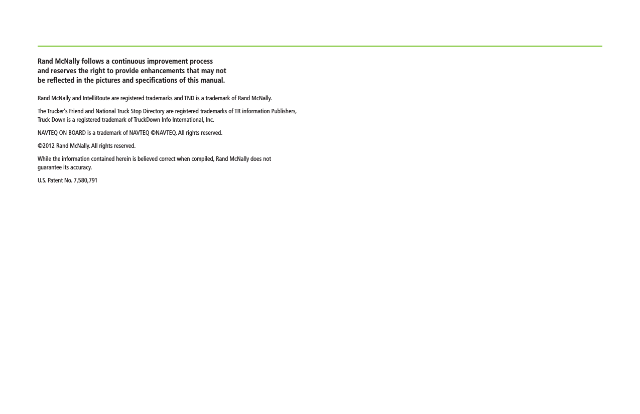 Rand McNally follows a continuous improvement process  and reserves the right to provide enhancements that may not be reﬂected in the pictures and speciﬁcations of this manual.Rand McNally and IntelliRoute are registered trademarks and TND is a trademark of Rand McNally.  The Trucker’s Friend and National Truck Stop Directory are registered trademarks of TR information Publishers,  Truck Down is a registered trademark of TruckDown Info International, Inc.NAVTEQ ON BOARD is a trademark of NAVTEQ ©NAVTEQ. All rights reserved.©2012 Rand McNally. All rights reserved.While the information contained herein is believed correct when compiled, Rand McNally does not  guarantee its accuracy.U.S. Patent No. 7,580,791