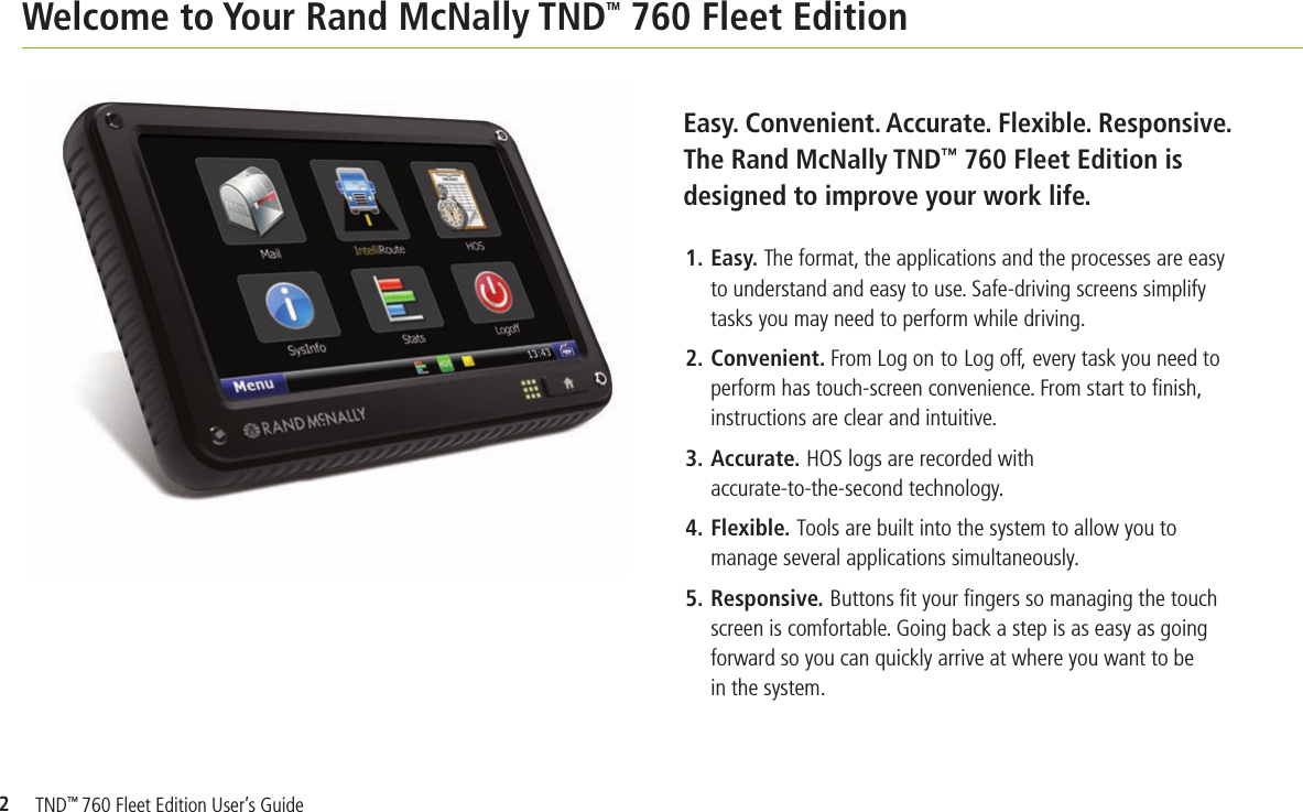 Welcome to Your Rand McNally TNDTM 760 Fleet Edition Easy. Convenient. Accurate. Flexible. Responsive. The Rand McNally TND™ 760 Fleet Edition is designed to improve your work life.1. Easy. The format, the applications and the processes are easy to understand and easy to use. Safe-driving screens simplify tasks you may need to perform while driving. 2. Convenient. From Log on to Log off, every task you need to perform has touch-screen convenience. From start to ﬁ nish, instructions are clear and intuitive.3. Accurate. HOS logs are recorded with accurate-to-the-second technology.4. Flexible. Tools are built into the system to allow you to manage several applications simultaneously.5. Responsive. Buttons ﬁ t your ﬁ ngers so managing the touch screen is comfortable. Going back a step is as easy as going forward so you can quickly arrive at where you want to be in the system.2TND™ 760 Fleet Edition User’s Guide