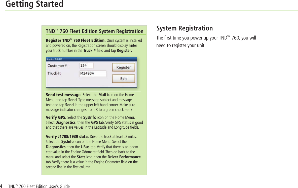 4Getting StartedSystem RegistrationThe ﬁ rst time you power up your TND™ 760, you will need to register your unit.Register TND™ 760 Fleet Edition. Once system is installed and powered on, the Registration screen should display. Enter your truck number in the Truck # ﬁ eld and tap Register.Send test message. Select the Mail icon on the Home Menu and tap Send. Type message subject and message text and tap Send in the upper left hand corner. Make sure message indicator changes from X to a green check mark. Verify GPS. Select the SysInfo icon on the Home Menu. Select Diagnostics, then the GPS tab. Verify GPS status is good and that there are values in the Latitude and Longitude ﬁ elds.Verify J1708/1939 data. Drive the truck at least .2 miles. Select the SysInfo icon on the Home Menu. Select the Diagnostics, then the J-Bus tab. Verify that there is an odom-eter value in the Engine Odometer ﬁ eld. Then go back to the menu and select the Stats icon, then the Driver Performance tab. Verify there is a value in the Engine Odometer ﬁ eld on the second line in the ﬁ rst column. TND™ 760 Fleet Edition System RegistrationTND™ 760 Fleet Edition User’s Guide