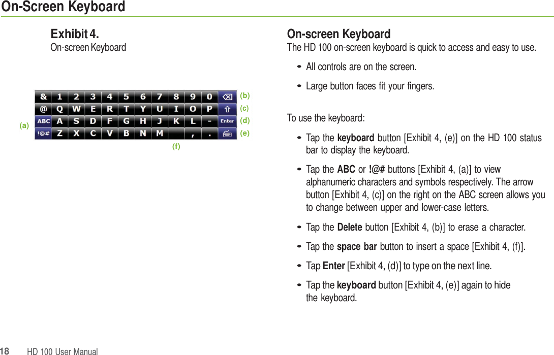 18HD 100 UserManualOn-Screen Keyboard (a) Exhibit 4. On-screen Keyboard (f) (b) (c) (d) (e) On-screen Keyboard The HD 100 on-screen keyboard is quick to access and easy to use. • All controls are on the screen. • Large button faces fit your fingers. To use the keyboard: • Tap the keyboard button [Exhibit 4, (e)] on the HD 100 status bar to display the keyboard. • Tap the ABC or !@# buttons [Exhibit 4, (a)] to view alphanumeric characters and symbols respectively. The arrow button [Exhibit 4, (c)] on the right on the ABC screen allows you to change between upper and lower-case letters. • Tap the Delete button [Exhibit 4, (b)] to erase a character. • Tap the space bar button to insert a space [Exhibit 4, (f)]. • Tap Enter [Exhibit 4, (d)] to type on the next line. • Tap the keyboard button [Exhibit 4, (e)] again to hide the keyboard. 