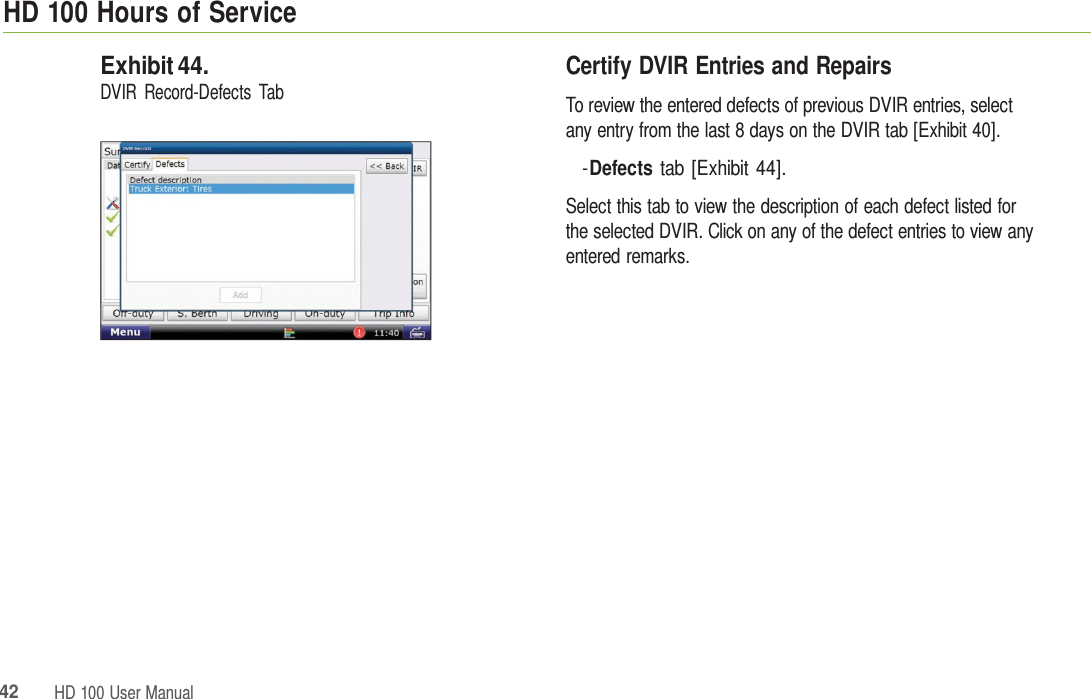HD 100 HoursofService42HD 100 UserManualExhibit 44. DVIR Record-Defects Tab Certify DVIR Entries and Repairs To review the entered defects of previous DVIR entries, select any entry from the last 8 days on the DVIR tab [Exhibit 40]. -Defects tab [Exhibit 44]. Select this tab to view the description of each defect listed for the selected DVIR. Click on any of the defect entries to view any entered remarks. 