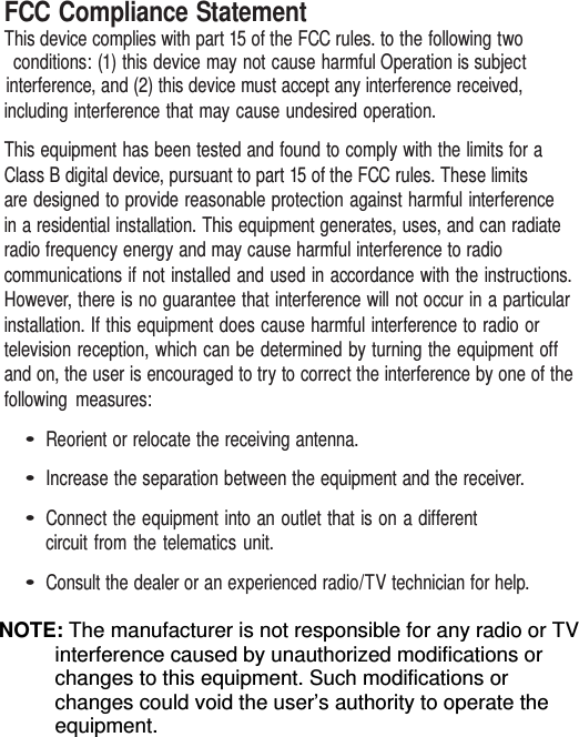FCC Compliance Statement                                                                                                               This device complies with part 15 of the FCC rules. to the following two conditions: (1) this device may not cause harmful Operation is subject interference, and (2) this device must accept any interference received, including interference that may cause undesired operation. This equipment has been tested and found to comply with the limits for a Class B digital device, pursuant to part 15 of the FCC rules. These limits   are designed to provide reasonable protection against harmful interference in a residential installation. This equipment generates, uses, and can radiate radio frequency energy and may cause harmful interference to radio communications if not installed and used in accordance with the instructions. However, there is no guarantee that interference will not occur in a particular installation. If this equipment does cause harmful interference to radio or television reception, which can be determined by turning the equipment off and on, the user is encouraged to try to correct the interference by one of the following measures: • Reorient or relocate the receiving antenna. • Increase the separation between the equipment and the receiver. • Connect the equipment into an outlet that is on a different circuit from the telematics unit. • Consult the dealer or an experienced radio/TV technician for help.                                                                                                               NOTE: The manufacturer is not responsible for any radio or TV interference caused by unauthorized modifications or changes to this equipment. Such modifications or changes could void the user’s authority to operate the equipment. 