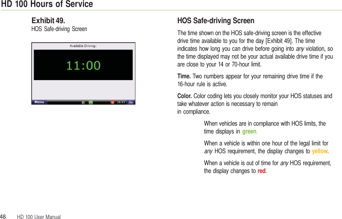 HD 100 HoursofService48HD 100 UserManualExhibit 49. HOS Safe-driving Screen HOS Safe-driving Screen The time shown on the HOS safe-driving screen is the effective  drive time available to you for the day [Exhibit 49]. The time indicates how long you can drive before going into any violation, so the time displayed may not be your actual available drive time if you are close to your 14 or 70-hour limit. Time. Two numbers appear for your remaining drive time if the 16-hour rule is active. Color. Color coding lets you closely monitor your HOS statuses and take whatever action is necessary to remain in compliance. When vehicles are in compliance with HOS limits, the time displays in green. When a vehicle is within one hour of the legal limit for any  HOS requirement, the display changes to yellow. When a vehicle is out of time for any  HOS requirement, the display changes to red. 