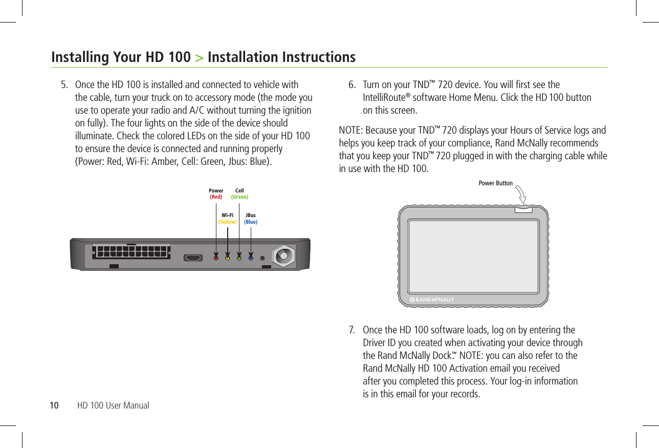 10 HD 100 User ManualInstalling Your HD 100 &gt; Installation Instructions5.  Once the HD 100 is installed and connected to vehicle with            to ensure the device is connected and running properly   6.  ™  ®   on this screen.  ™ ™ in use with the HD 100. 7.     Driver ID you created when activating your device through   ™       is in this email for your records.    Power ButtonPower (Red)Wi-Fi (Yellow)Cell (Green)JBus (Blue)