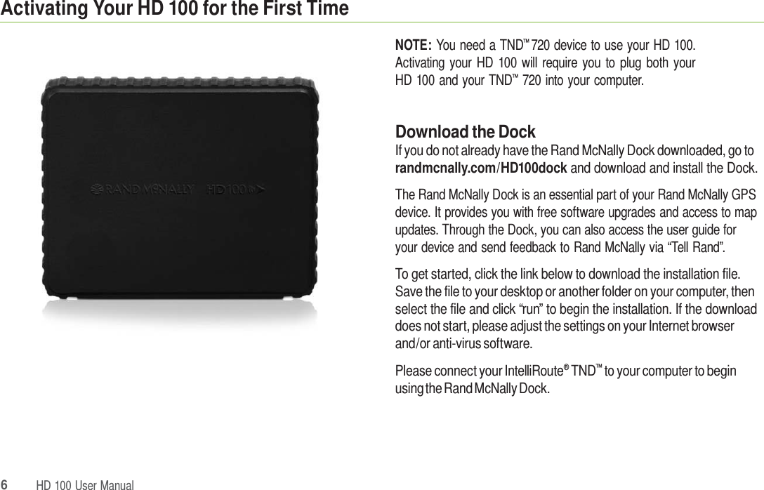 6HD 100 UserManualActivating Your HD 100 for the First Time NOTE: You need a TND™ 720 device to use your HD 100. Activating your HD 100 will require you to plug both your HD 100 and your TND™  720 into your computer. Download the Dock If you do not already have the Rand McNally Dock downloaded, go to randmcnally.com/HD100dock and download and install the Dock. The Rand McNally Dock is an essential part of your Rand McNally GPS device. It provides you with free software upgrades and access to map updates. Through the Dock, you can also access the user guide for your device and send feedback to Rand McNally via “Tell Rand”. To get started, click the link below to download the installation file. Save the file to your desktop or another folder on your computer, then select the file and click “run” to begin the installation. If the download does not start, please adjust the settings on your Internet browser and/or anti-virus software. Please connect your IntelliRoute® TND™ to your computer to begin using the Rand McNally Dock. 