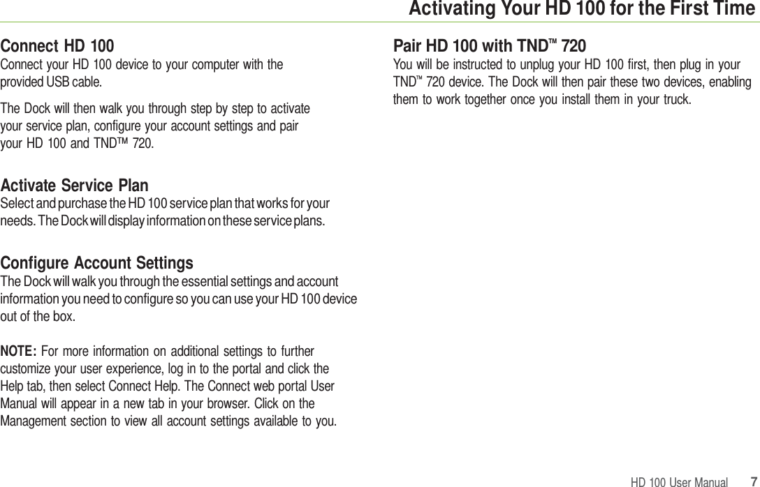 HD 100 User Manual 7 Activating Your HD 100 for the First Time Connect HD 100 Connect your HD 100 device to your computer with the provided USB cable. The Dock will then walk you through step by step to activate your service plan, configure your account settings and pair your HD 100 and TND™ 720. Activate Service Plan Select and purchase the HD 100 service plan that works for your needs. The Dock will display information on these service plans. Configure Account Settings The Dock will walk you through the essential settings and account information you need to configure so you can use your HD 100 device out of the box. NOTE: For more information on additional settings to further customize your user experience, log in to the portal and click the Help tab, then select Connect Help. The Connect web portal User Manual will appear in a new tab in your browser. Click on the Management section to view all account settings available to you. Pair HD 100 with TND™ 720 You will be instructed to unplug your HD 100 first, then plug in your TND™  720 device. The Dock will then pair these two devices, enabling them to work together once you install them in your truck. 
