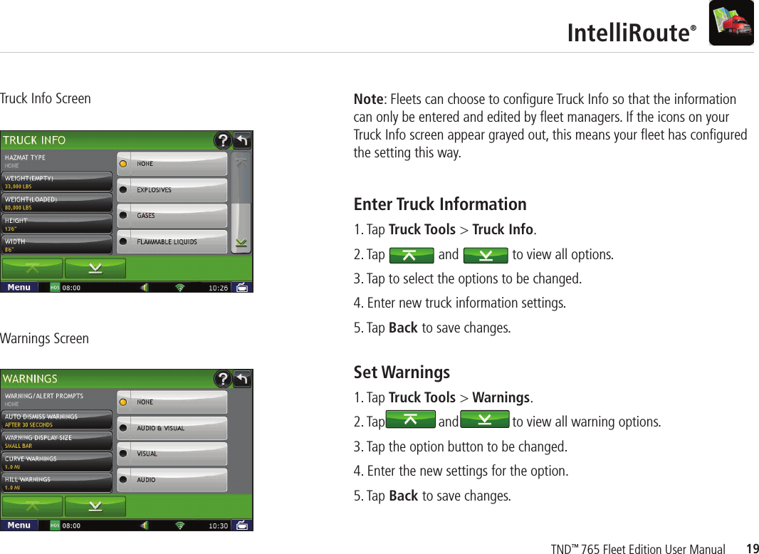 19TND™ 765 Fleet Edition User ManualIntelliRoute®Truck Info ScreenWarnings ScreenEnter Truck Information   1. Tap Truck Tools &gt; Truck Info.2. Tap               and               to view all options.3. Tap to select the options to be changed.4. Enter new truck information settings.5. Tap Back to save changes.Note: Fleets can choose to conﬁ gure Truck Info so that the information can only be entered and edited by ﬂ eet managers. If the icons on your Truck Info screen appear grayed out, this means your ﬂ eet has conﬁ gured the setting this way.Set Warnings  1. Tap Truck Tools &gt; Warnings.2. Tap               and               to view all warning options.3. Tap the option button to be changed.4. Enter the new settings for the option.5. Tap Back to save changes.