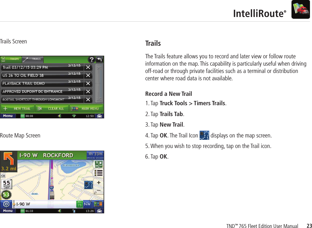 23TND™ 765 Fleet Edition User ManualIntelliRoute®Trails ScreenRoute Map ScreenTrailsThe Trails feature allows you to record and later view or follow route information on the map. This capability is particularly useful when driving off-road or through private facilities such as a terminal or distribution center where road data is not available.Record a New Trail1. Tap Truck Tools &gt; Timers Trails.2. Tap Trails Tab.3. Tap New Trail. 4. Tap OK. The Trail Icon   displays on the map screen.5. When you wish to stop recording, tap on the Trail icon.6. Tap OK.