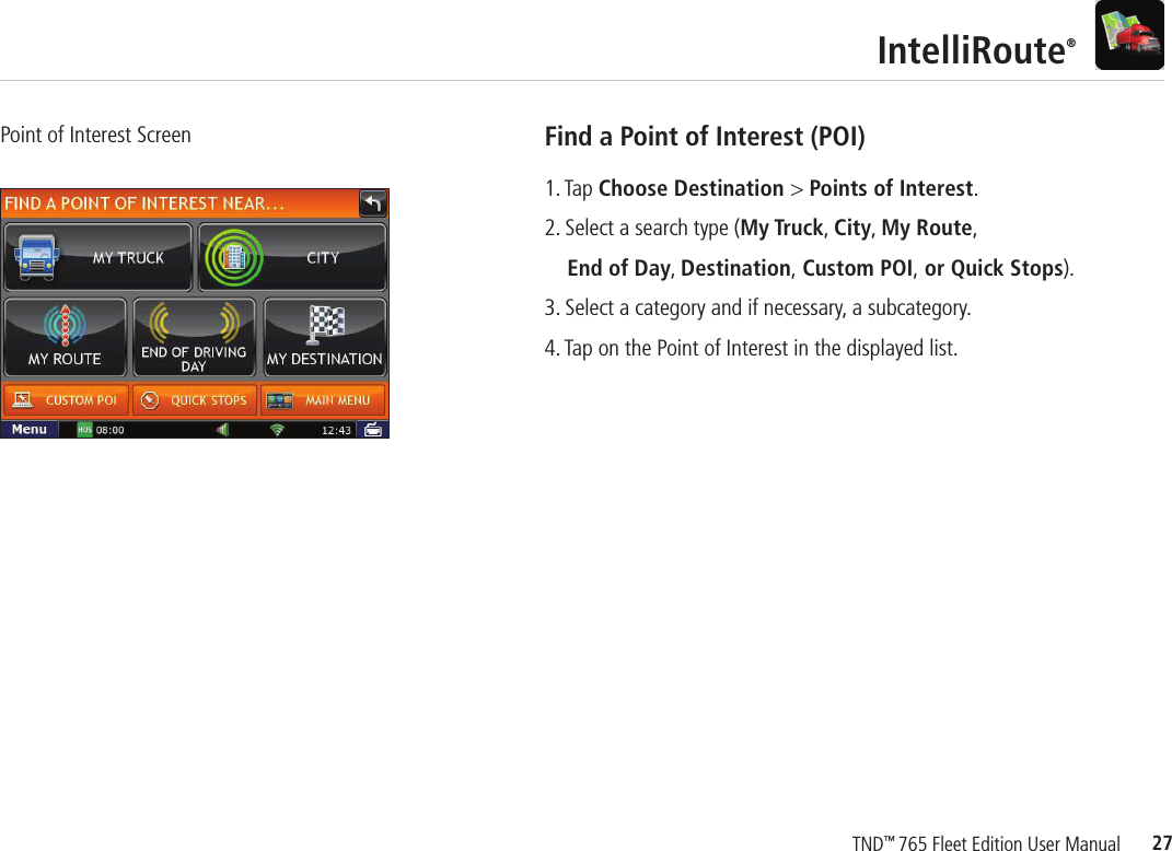 27TND™ 765 Fleet Edition User ManualIntelliRoute®Point of Interest Screen Find a Point of Interest (POI)1. Tap Choose Destination &gt; Points of Interest.2. Select a search type (My Truck, City, My Route,   End of Day, Destination, Custom POI, or Quick Stops).3. Select a category and if necessary, a subcategory.4. Tap on the Point of Interest in the displayed list.