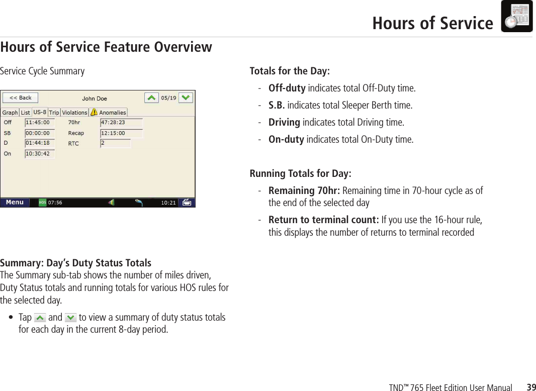 39TND™ 765 Fleet Edition User ManualHours of ServiceTotals for the Day: - Off-duty indicates total Off-Duty time. - S.B. indicates total Sleeper Berth time.  - Driving indicates total Driving time. - On-duty indicates total On-Duty time.Running Totals for Day: - Remaining 70hr: Remaining time in 70-hour cycle as of     the end of the selected day - Return to terminal count: If you use the 16-hour rule,     this displays the number of returns to terminal recorded Service Cycle SummarySummary: Day’s Duty Status TotalsThe Summary sub-tab shows the number of miles driven, Duty Status totals and running totals for various HOS rules for the selected day. •  Tap  and   to view a summary of duty status totals for each day in the current 8-day period.Hours of Service Feature Overview