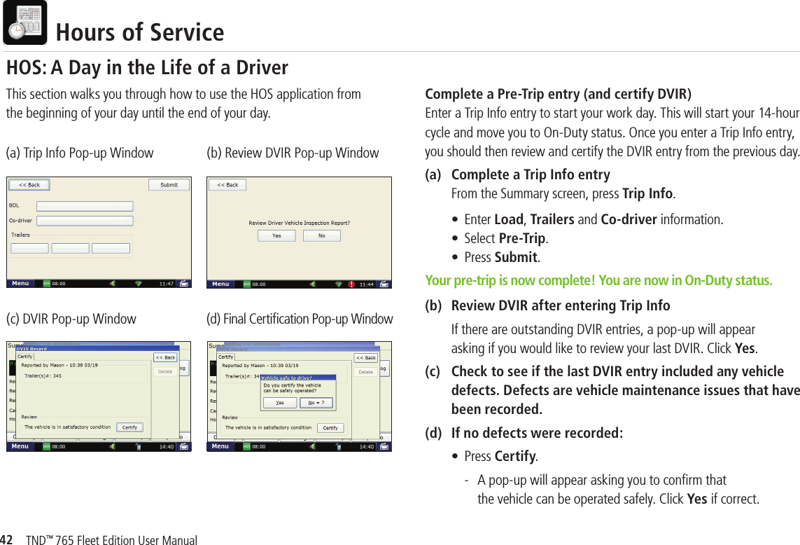 42TND™ 765 Fleet Edition User Manual  Hours of ServiceComplete a Pre-Trip entry (and certify DVIR)Enter a Trip Info entry to start your work day. This will start your 14-hour cycle and move you to On-Duty status. Once you enter a Trip Info entry, you should then review and certify the DVIR entry from the previous day.(a)   Complete a Trip Info entry    From the Summary screen, press Trip Info.     • Enter Load, Trailers and Co-driver information.    • Select Pre-Trip.    • Press Submit. Your pre-trip is now complete! You are now in On-Duty status.(b)   Review DVIR after entering Trip InfoIf there are outstanding DVIR entries, a pop-up will appearasking if you would like to review your last DVIR. Click Yes. (c)  Check to see if the last DVIR entry included any vehicle defects. Defects are vehicle maintenance issues that have been recorded.(d)  If no defects were recorded:    • Press Certify.      -  A pop-up will appear asking you to conﬁ rm that         the vehicle can be operated safely. Click Yes if correct.This section walks you through how to use the HOS application from the beginning of your day until the end of your day. (a) Trip Info Pop-up Window (b) Review DVIR Pop-up Window(c) DVIR Pop-up Window (d) Final Certiﬁ cation Pop-up WindowHOS: A Day in the Life of a Driver