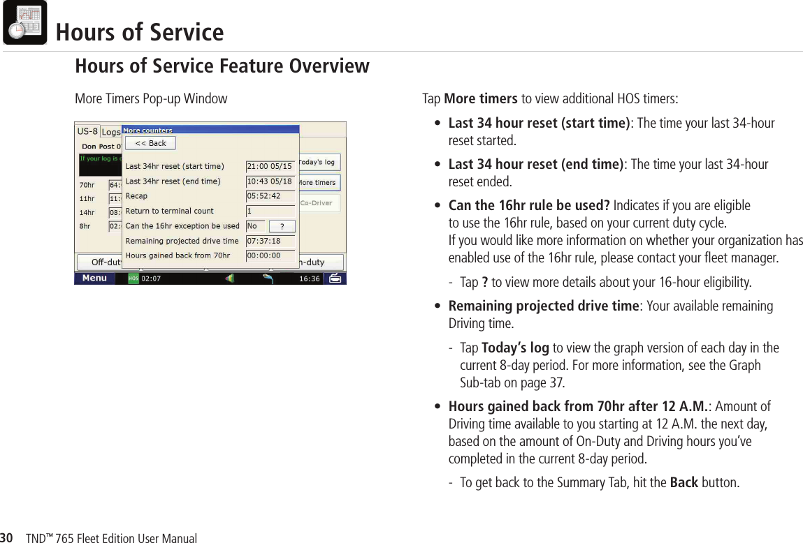 30TND™ 765 Fleet Edition User Manual  Hours of ServiceTap More timers to view additional HOS timers: • Last 34 hour reset (start time): The time your last 34-hour     reset started.  • Last 34 hour reset (end time): The time your last 34-hour     reset ended.  • Can the 16hr rule be used? Indicates if you are eligible     to use the 16hr rule, based on your current duty cycle.     If you would like more information on whether your organization has      enabled use of the 16hr rule, please contact your ﬂ eet manager.     - Tap ? to view more details about your 16-hour eligibility.  • Remaining projected drive time: Your available remaining     Driving time.     - Tap Today’s log to view the graph version of each day in the       current 8-day period. For more information, see the Graph       Sub-tab on page 37. • Hours gained back from 70hr after 12 A.M.: Amount of     Driving time available to you starting at 12 A.M. the next day,     based on the amount of On-Duty and Driving hours you’ve     completed in the current 8-day period.     -  To get back to the Summary Tab, hit the Back button.More Timers Pop-up WindowHours of Service Feature Overview