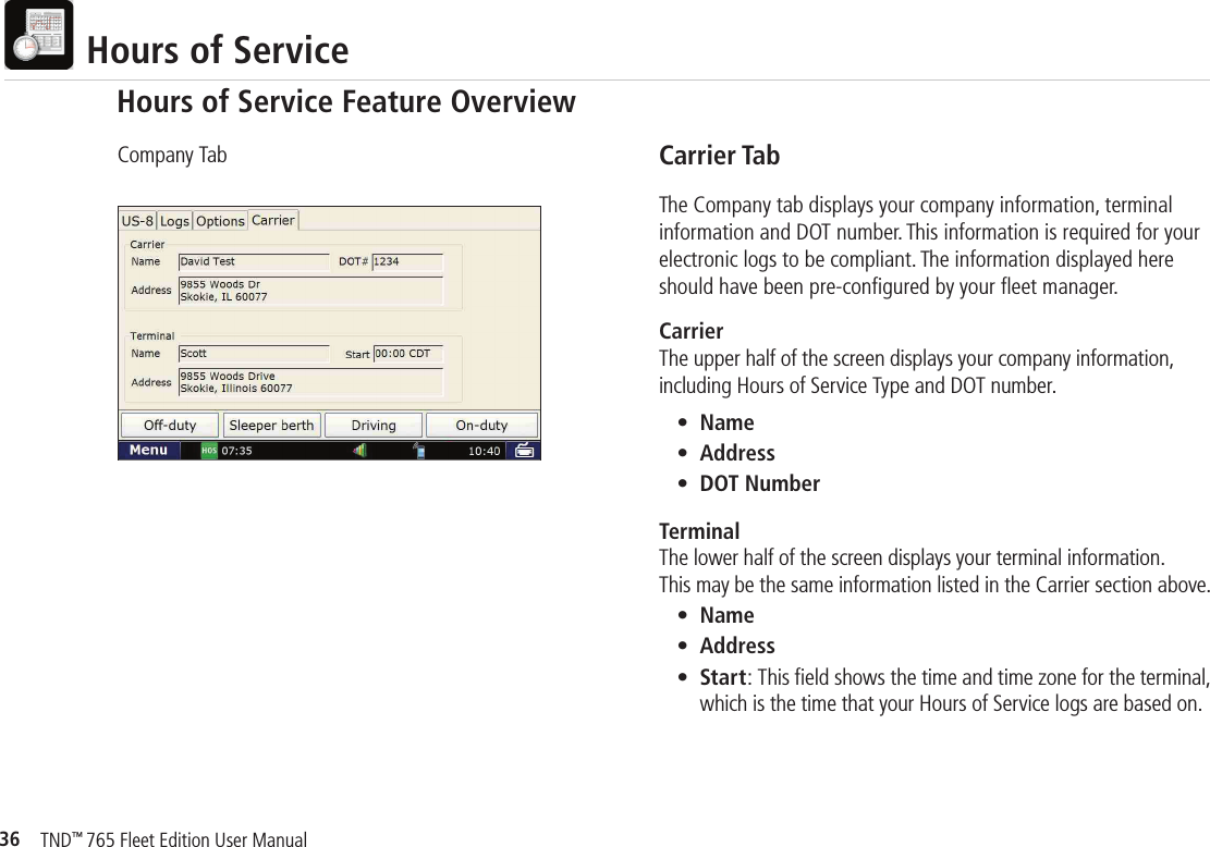 36TND™ 765 Fleet Edition User Manual  Hours of ServiceCarrier TabThe Company tab displays your company information, terminal information and DOT number. This information is required for your electronic logs to be compliant. The information displayed here should have been pre-conﬁ gured by your ﬂ eet manager.Carrier The upper half of the screen displays your company information, including Hours of Service Type and DOT number. • Name • Address • DOT NumberTerminalThe lower half of the screen displays your terminal information. This may be the same information listed in the Carrier section above. • Name • Address • Start: This ﬁ eld shows the time and time zone for the terminal,        which is the time that your Hours of Service logs are based on.Company TabHours of Service Feature Overview