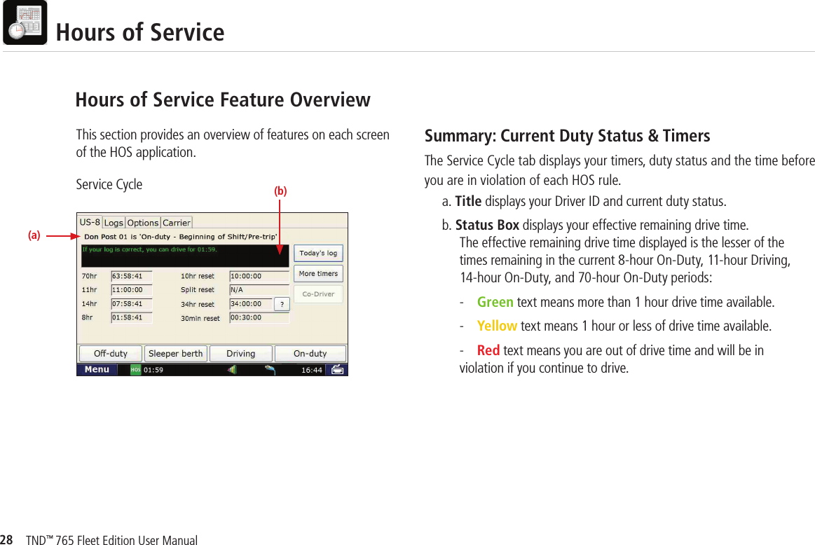28TND™ 765 Fleet Edition User Manual  Hours of ServiceThis section provides an overview of features on each screen of the HOS application.Service CycleHours of Service Feature OverviewSummary: Current Duty Status &amp; TimersThe Service Cycle tab displays your timers, duty status and the time before you are in violation of each HOS rule. a. Title displays your Driver ID and current duty status. b. Status Box displays your effective remaining drive time.     The effective remaining drive time displayed is the lesser of the     times remaining in the current 8-hour On-Duty, 11-hour Driving,     14-hour On-Duty, and 70-hour On-Duty periods:  - Green text means more than 1 hour drive time available.  - Yellow text means 1 hour or less of drive time available.  - Red text means you are out of drive time and will be in        violation if you continue to drive.  (b)(a)