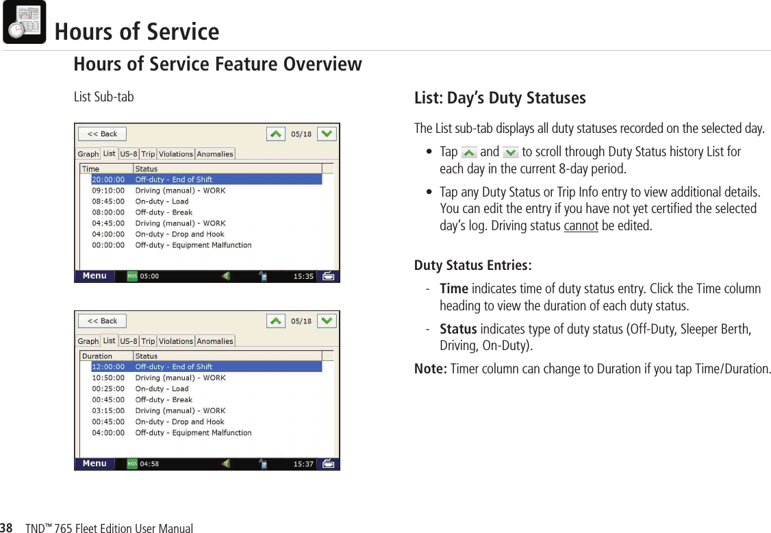 38TND™ 765 Fleet Edition User Manual  Hours of ServiceList: Day’s Duty StatusesThe List sub-tab displays all duty statuses recorded on the selected day.  • Tap   and   to scroll through Duty Status history List for     each day in the current 8-day period.  •  Tap any Duty Status or Trip Info entry to view additional details.     You can edit the entry if you have not yet certiﬁ ed the selected     day’s log. Driving status cannot be edited.Duty Status Entries: - Time indicates time of duty status entry. Click the Time column        heading to view the duration of each duty status. - Status indicates type of duty status (Off-Duty, Sleeper Berth,        Driving, On-Duty).Note: Timer column can change to Duration if you tap Time/Duration.List Sub-tabHours of Service Feature Overview