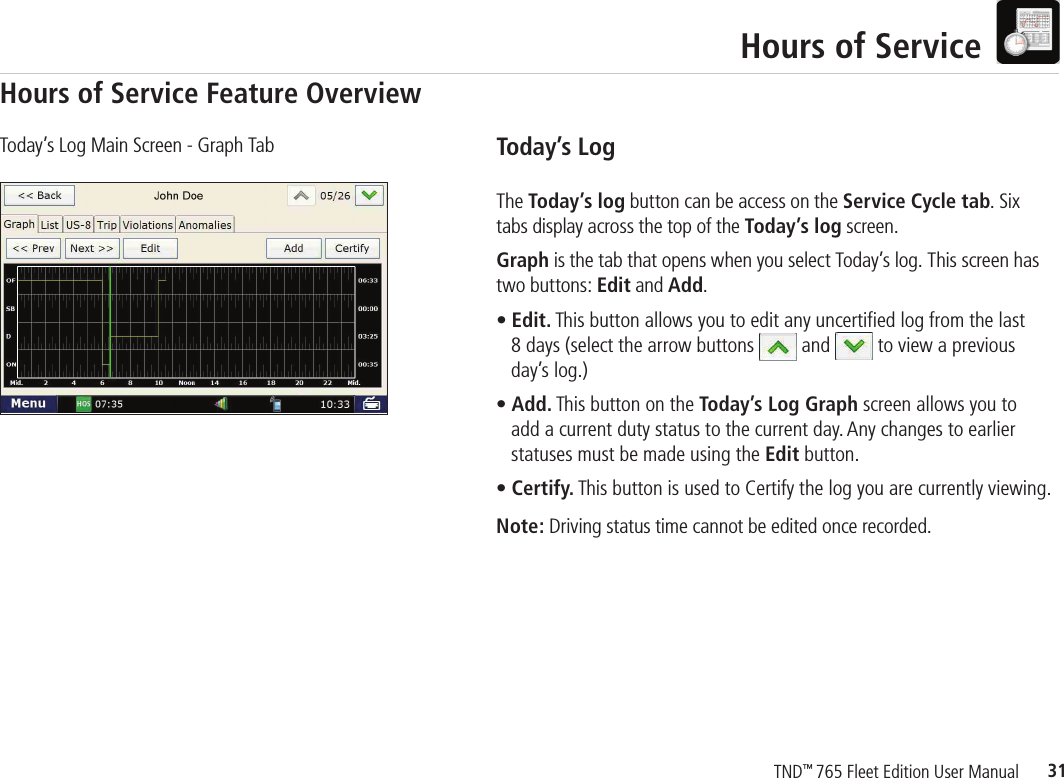31TND™ 765 Fleet Edition User ManualHours of ServiceToday’s LogThe Today’s log button can be access on the Service Cycle tab. Six tabs display across the top of the Today’s log screen. Graph is the tab that opens when you select Today’s log. This screen has two buttons: Edit and Add.• Edit. This button allows you to edit any uncertified log from the last     8 days (select the arrow buttons   and   to view a previous      day’s log.)• Add. This button on the Today’s Log Graph screen allows you to     add a current duty status to the current day. Any changes to earlier      statuses must be made using the Edit button.• Certify. This button is used to Certify the log you are currently viewing.Note: Driving status time cannot be edited once recorded. Today’s Log Main Screen - Graph TabHours of Service Feature Overview