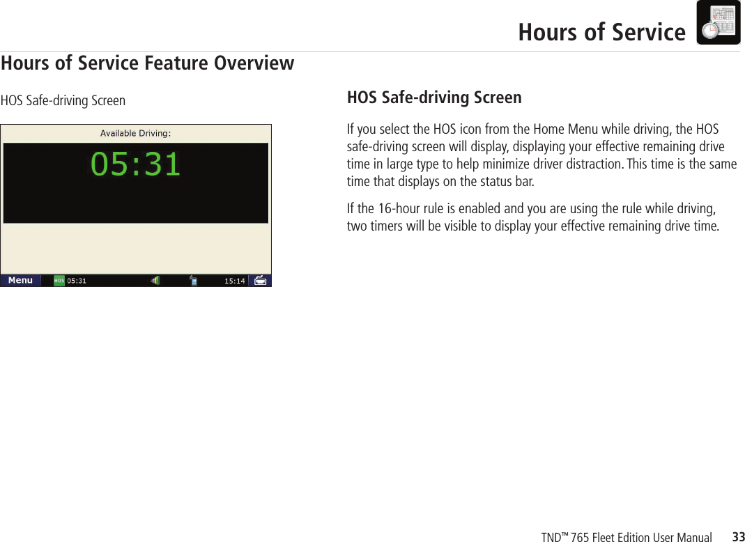 33TND™ 765 Fleet Edition User ManualHours of ServiceHOS Safe-driving ScreenIf you select the HOS icon from the Home Menu while driving, the HOS safe-driving screen will display, displaying your effective remaining drive time in large type to help minimize driver distraction. This time is the same time that displays on the status bar.If the 16-hour rule is enabled and you are using the rule while driving, two timers will be visible to display your effective remaining drive time.HOS Safe-driving ScreenHours of Service Feature Overview