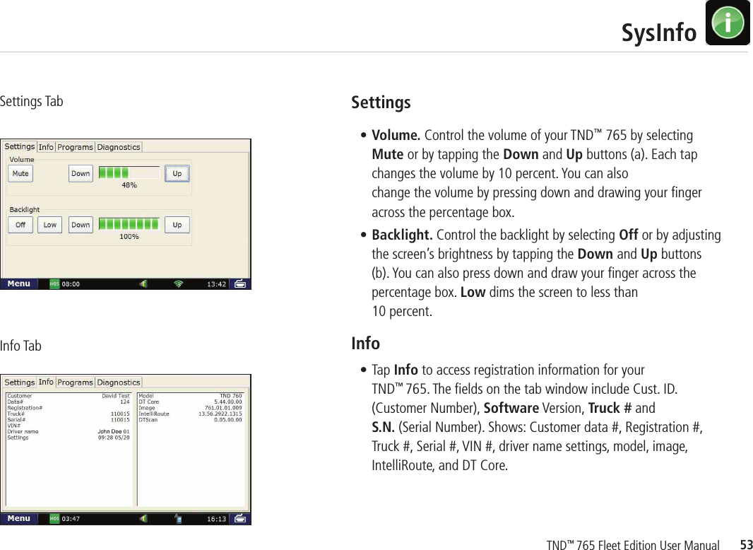 53TND™ 765 Fleet Edition User Manual   SysInfoSettings• Volume. Control the volume of your TND™ 765 by selecting Mute or by tapping the Down and Up buttons (a). Each tap changes the volume by 10 percent. You can also change the volume by pressing down and drawing your ﬁ nger across the percentage box.• Backlight. Control the backlight by selecting Off or by adjusting the screen’s brightness by tapping the Down and Up buttons (b). You can also press down and draw your ﬁ nger across the percentage box. Low dims the screen to less than 10 percent. Info• Tap Info to access registration information for your TND™ 765. The ﬁ elds on the tab window include Cust. ID. (Customer Number), Software Version, Truck # and S.N. (Serial Number). Shows: Customer data #, Registration #, Truck #, Serial #, VIN #, driver name settings, model, image, IntelliRoute, and DT Core.Settings TabInfo Tab