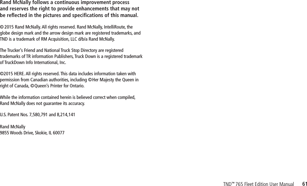 61TND™ 765 Fleet Edition User ManualRand McNally follows a continuous improvement process  and reserves the right to provide enhancements that may not be reﬂected in the pictures and speciﬁcations of this manual.© 2015 Rand McNally. All rights reserved. Rand McNally, IntelliRoute,  the  globe design mark and the arrow design mark are registered  trademarks, and  TND is a trademark of RM Acquisition,  LLC d/b/a Rand McNally.The Trucker’s Friend and National Truck Stop Directory are registered  trademarks of TR information Publishers, Truck Down is a registered  trademark of TruckDown Info International, Inc.©2015 HERE.  All rights reserved. This data includes information taken with permission  from Canadian authorities, including ©Her Majesty the Queen in  right of Canada, ©Queen’s Printer for Ontario.While the information contained herein is believed correct when  compiled,  Rand McNally does not guarantee its accuracy.U.S. Patent Nos. 7,580,791 and 8,214,141  Rand McNally  9855 Woods Drive,  Skokie, IL 60077
