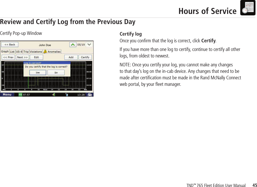 45TND™ 765 Fleet Edition User ManualHours of ServiceCertify logOnce you conﬁ rm that the log is correct, click Certify. If you have more than one log to certify, continue to certify all other logs, from oldest to newest.NOTE: Once you certify your log, you cannot make any changes to that day’s log on the in-cab device. Any changes that need to be made after certiﬁ cation must be made in the Rand McNally Connect web portal, by your ﬂ eet manager.  Certify Pop-up WindowReview and Certify Log from the Previous Day