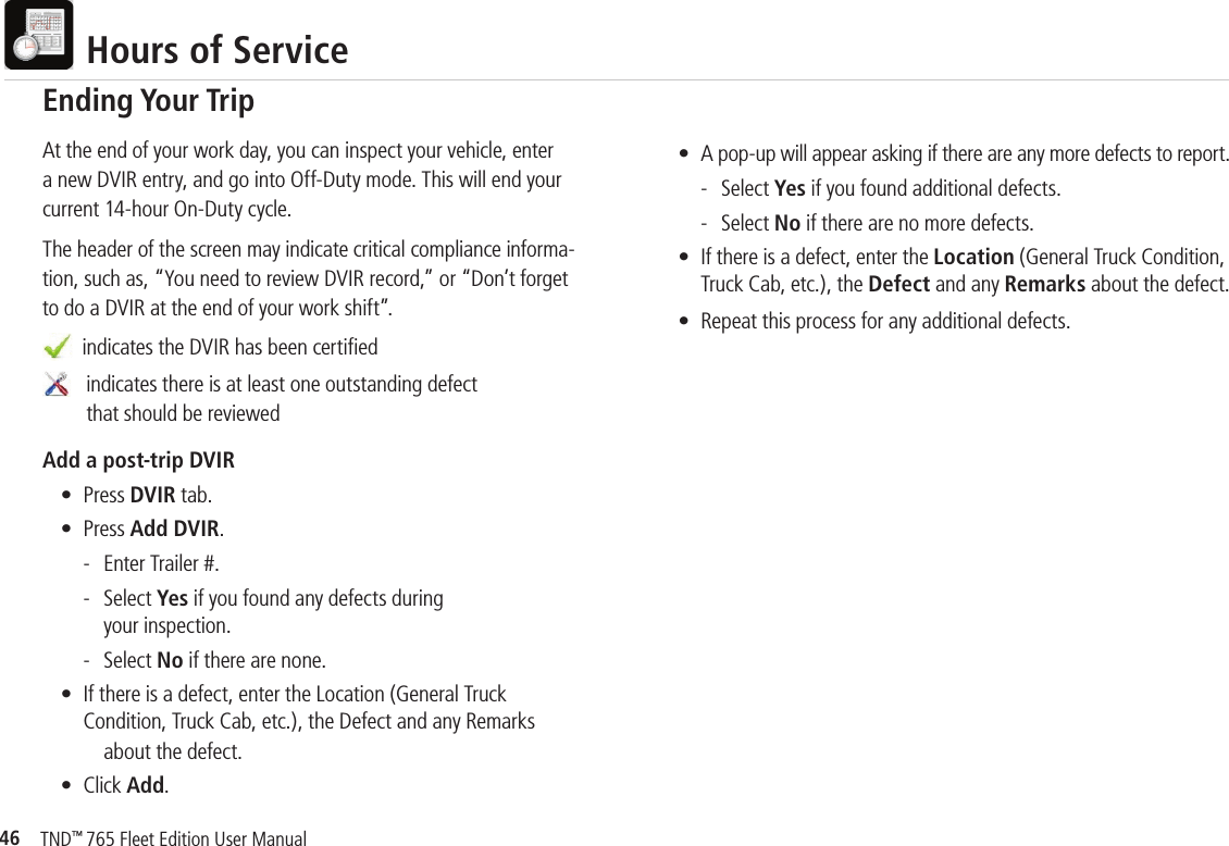 46TND™ 765 Fleet Edition User Manual  Hours of ServiceAt the end of your work day, you can inspect your vehicle, enter a new DVIR entry, and go into Off-Duty mode. This will end your current 14-hour On-Duty cycle.The header of the screen may indicate critical compliance informa-tion, such as, “You need to review DVIR record,” or “Don’t forget to do a DVIR at the end of your work shift”.  indicates the DVIR has been certiﬁ ed    indicates there is at least one outstanding defect      that should be reviewed Add a post-trip DVIR  • Press DVIR tab.   • Press Add DVIR.    -  Enter Trailer #.     - Select Yes if you found any defects during       your inspection.    - Select No if there are none.  •  If there is a defect, enter the Location (General Truck     Condition, Truck Cab, etc.), the Defect and any Remarks        about the defect.  • Click Add. Ending Your Trip  •  A pop-up will appear asking if there are any more defects to report.    - Select Yes if you found additional defects.     - Select No if there are no more defects.  •  If there is a defect, enter the Location (General Truck Condition,     Truck Cab, etc.), the Defect and any Remarks about the defect.  •  Repeat this process for any additional defects.