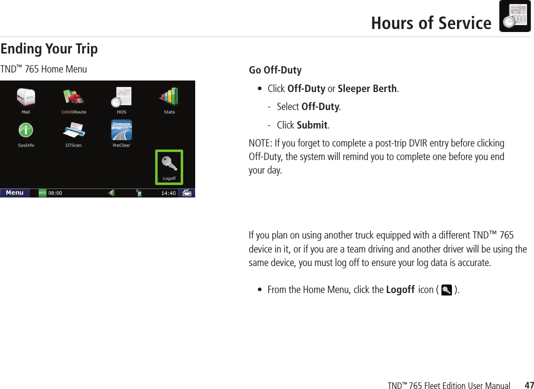 47TND™ 765 Fleet Edition User ManualHours of ServiceGo Off-Duty   • Click Off-Duty or Sleeper Berth.    - Select Off-Duty.     - Click Submit.NOTE: If you forget to complete a post-trip DVIR entry before clickingOff-Duty, the system will remind you to complete one before you end your day.If you plan on using another truck equipped with a different TND™ 765 device in it, or if you are a team driving and another driver will be using the same device, you must log off to ensure your log data is accurate.  •  From the Home Menu, click the Logoff icon (   ). TND™ 765 Home MenuEnding Your Trip