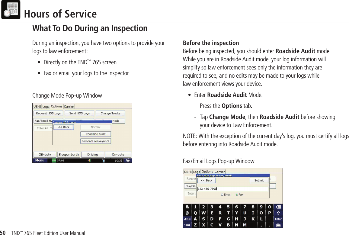 50TND™ 765 Fleet Edition User Manual  Hours of ServiceDuring an inspection, you have two options to provide your logs to law enforcement:  •  Directly on the TND™ 765 screen  •  Fax or email your logs to the inspectorChange Mode Pop-up WindowFax/Email Logs Pop-up WindowBefore the inspectionBefore being inspected, you should enter Roadside Audit mode. While you are in Roadside Audit mode, your log information will simplify so law enforcement sees only the information they are required to see, and no edits may be made to your logs whilelaw enforcement views your device.  • Enter Roadside Audit Mode.    -  Press the Options tab.     - Tap Change Mode, then Roadside Audit before showing       your device to Law Enforcement.NOTE: With the exception of the current day’s log, you must certify all logs before entering into Roadside Audit mode.What To Do During an Inspection