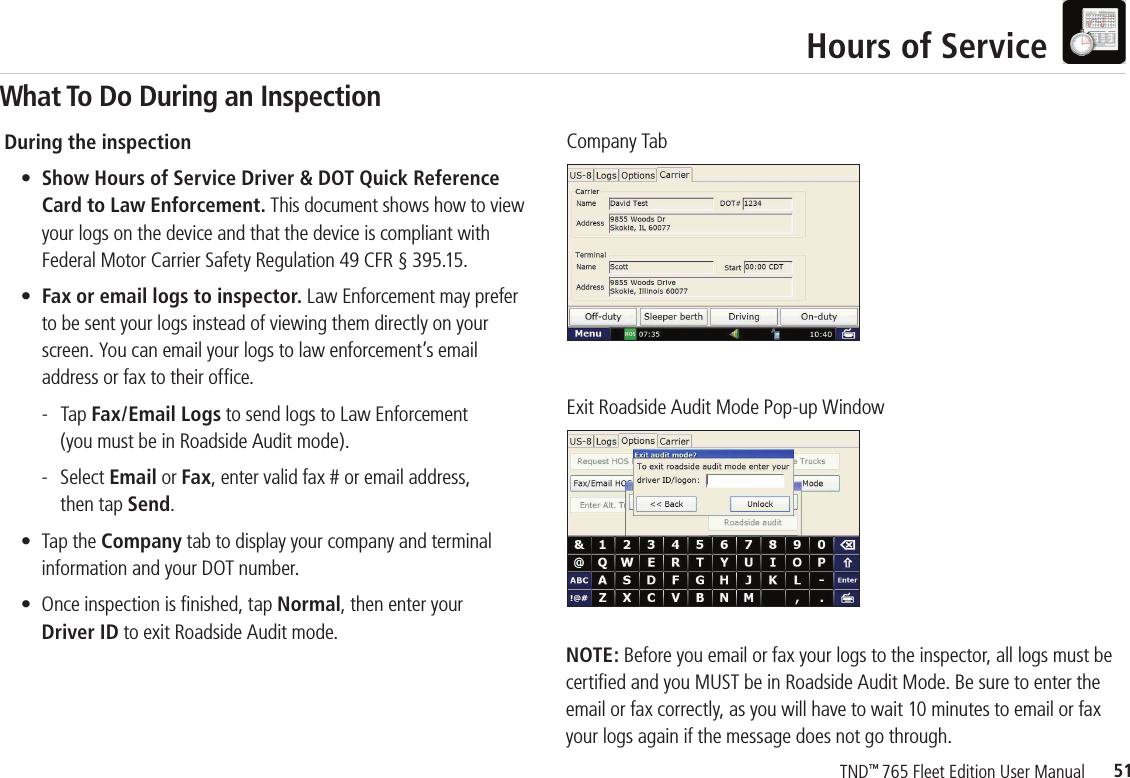 51TND™ 765 Fleet Edition User ManualHours of ServiceDuring the inspection • Show Hours of Service Driver &amp; DOT Quick Reference      Card to Law Enforcement. This document shows how to view      your logs on the device and that the device is compliant with      Federal Motor Carrier Safety Regulation 49 CFR § 395.15.  • Fax or email logs to inspector. Law Enforcement may prefer to be sent your logs instead of viewing them directly on your screen. You can email your logs to law enforcement’s email address or fax to their ofﬁ ce.      - Tap Fax/Email Logs to send logs to Law Enforcement       (you must be in Roadside Audit mode).     - Select Email or Fax, enter valid fax # or email address,       then tap Send.   •  Tap the Company tab to display your company and terminal     information and your DOT number.  •  Once inspection is ﬁ nished, tap Normal, then enter your    Driver ID to exit Roadside Audit mode.NOTE: Before you email or fax your logs to the inspector, all logs must be certiﬁ ed and you MUST be in Roadside Audit Mode. Be sure to enter the email or fax correctly, as you will have to wait 10 minutes to email or fax your logs again if the message does not go through. Company TabExit Roadside Audit Mode Pop-up WindowWhat To Do During an Inspection
