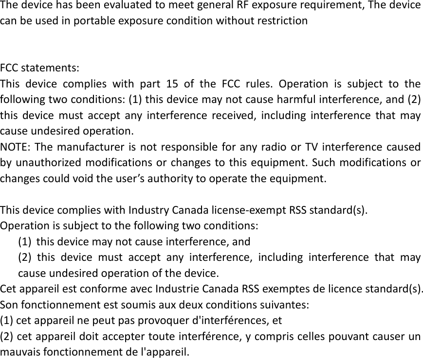 The device has been evaluated to meet general RF exposure requirement, The device can be used in portable exposure condition without restriction   FCC statements: This device complies with part 15 of the FCC rules. Operation is subject to the following two conditions: (1) this device may not cause harmful interference, and (2) this device must accept any interference received, including interference that may cause undesired operation.   NOTE: The manufacturer is not responsible for any radio or TV interference caused by unauthorized modifications or changes to this equipment. Such modifications or changes could void the user’s authority to operate the equipment.  This device complies with Industry Canada license-exempt RSS standard(s). Operation is subject to the following two conditions: (1) this device may not cause interference, and (2) this device must accept any interference, including interference that may cause undesired operation of the device. Cet appareil est conforme avec Industrie Canada RSS exemptes de licence standard(s).   Son fonctionnement est soumis aux deux conditions suivantes:   (1) cet appareil ne peut pas provoquer d&apos;interférences, et   (2) cet appareil doit accepter toute interférence, y compris celles pouvant causer un mauvais fonctionnement de l&apos;appareil. 