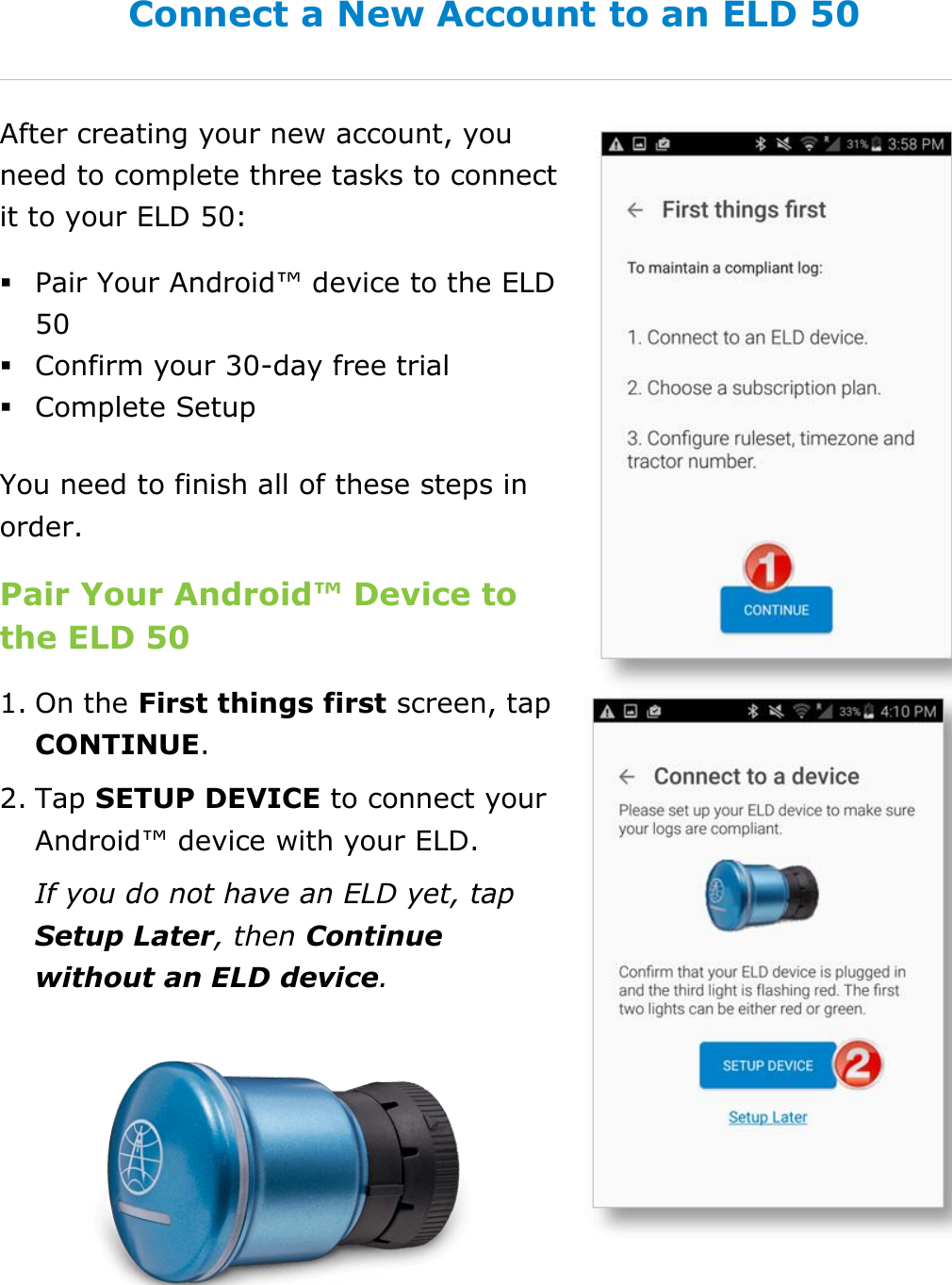 Set My Duty Status DriverConnect User Guide  10 © 2016-2017, Rand McNally, Inc. Connect a New Account to an ELD 50 After creating your new account, you need to complete three tasks to connect it to your ELD 50:  Pair Your Android™ device to the ELD 50  Confirm your 30-day free trial  Complete Setup You need to finish all of these steps in order. Pair Your Android™ Device to the ELD 50 1. On the First things first screen, tap CONTINUE. 2. Tap SETUP DEVICE to connect your Android™ device with your ELD. If you do not have an ELD yet, tap Setup Later, then Continue without an ELD device.   