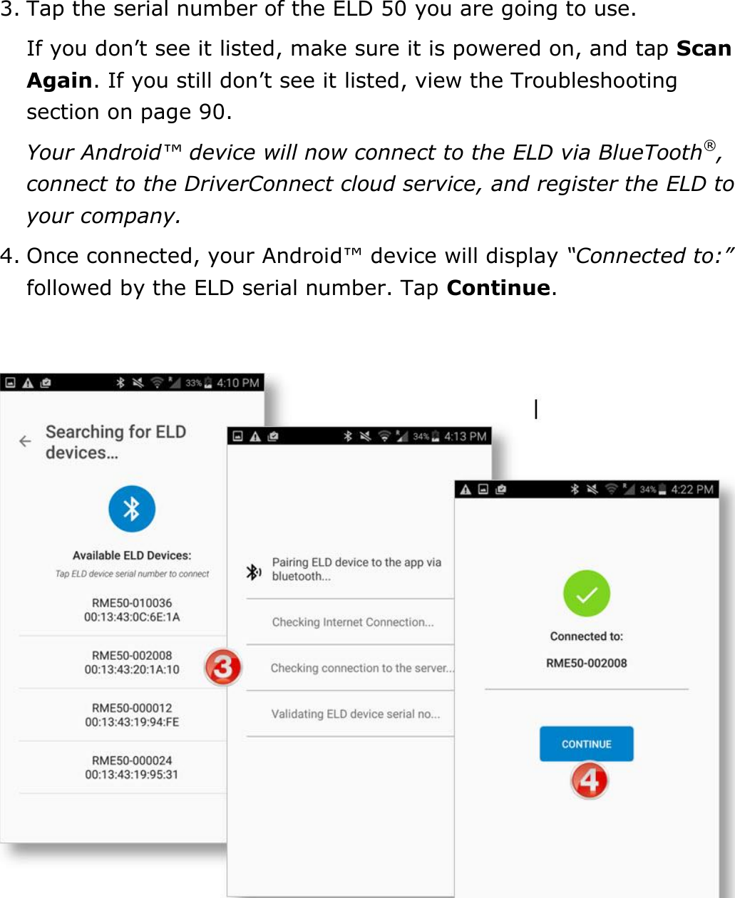 Set My Duty Status DriverConnect User Guide  11 © 2016-2017, Rand McNally, Inc. 3. Tap the serial number of the ELD 50 you are going to use. If you don’t see it listed, make sure it is powered on, and tap Scan Again. If you still don’t see it listed, view the Troubleshooting section on page 90. Your Android™ device will now connect to the ELD via BlueTooth®, connect to the DriverConnect cloud service, and register the ELD to your company. 4. Once connected, your Android™ device will display “Connected to:” followed by the ELD serial number. Tap Continue.     