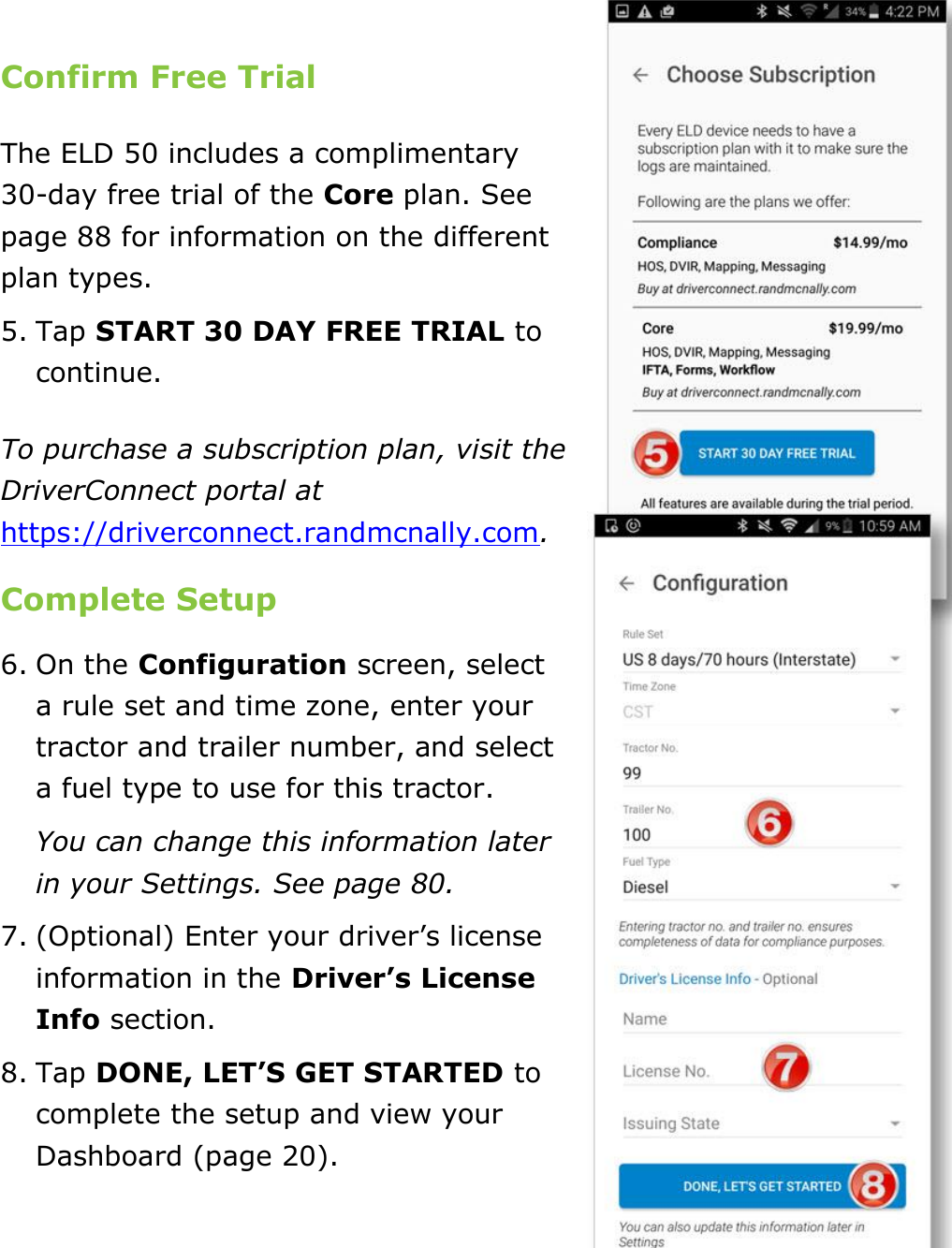 Set My Duty Status DriverConnect User Guide  12 © 2016-2017, Rand McNally, Inc.  Confirm Free Trial The ELD 50 includes a complimentary 30-day free trial of the Core plan. See page 88 for information on the different plan types. 5. Tap START 30 DAY FREE TRIAL to continue. To purchase a subscription plan, visit the DriverConnect portal at https://driverconnect.randmcnally.com. Complete Setup 6. On the Configuration screen, select a rule set and time zone, enter your tractor and trailer number, and select a fuel type to use for this tractor. You can change this information later in your Settings. See page 80. 7. (Optional) Enter your driver’s license information in the Driver’s License Info section. 8. Tap DONE, LET’S GET STARTED to complete the setup and view your Dashboard (page 20).    