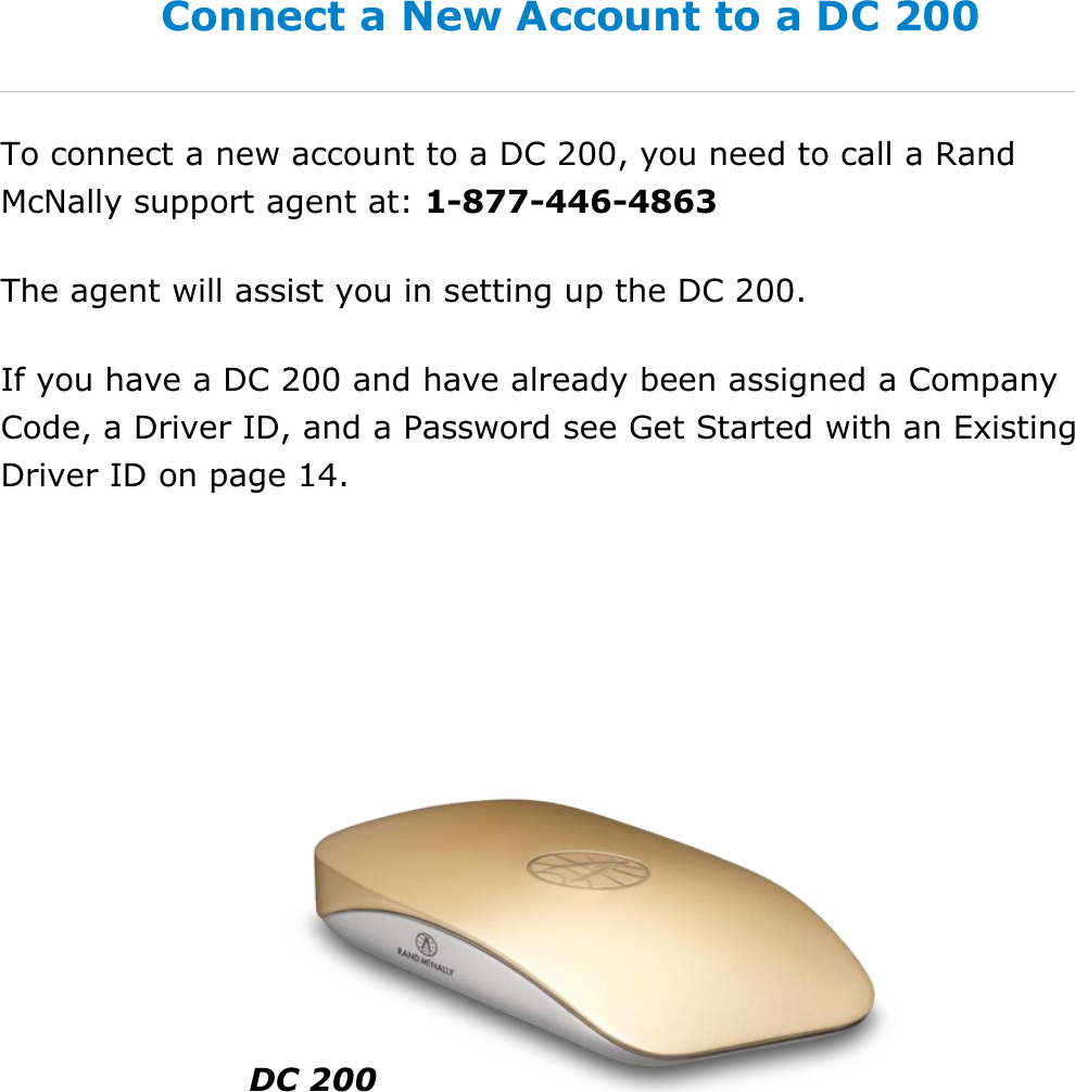 Set My Duty Status DriverConnect User Guide  13 © 2016-2017, Rand McNally, Inc. Connect a New Account to a DC 200 To connect a new account to a DC 200, you need to call a Rand McNally support agent at: 1-877-446-4863 The agent will assist you in setting up the DC 200. If you have a DC 200 and have already been assigned a Company Code, a Driver ID, and a Password see Get Started with an Existing Driver ID on page 14.    DC 200 