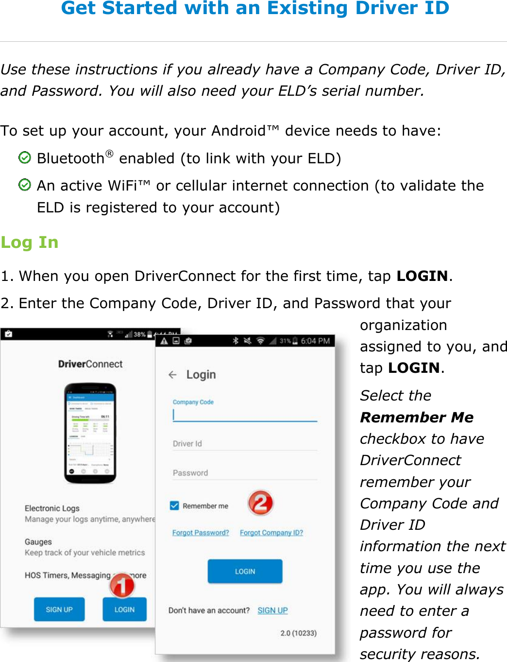 Set My Duty Status DriverConnect User Guide  14 © 2016-2017, Rand McNally, Inc. Get Started with an Existing Driver ID Use these instructions if you already have a Company Code, Driver ID, and Password. You will also need your ELD’s serial number. To set up your account, your Android™ device needs to have:  Bluetooth® enabled (to link with your ELD)  An active WiFi™ or cellular internet connection (to validate the ELD is registered to your account) Log In 1. When you open DriverConnect for the first time, tap LOGIN. 2. Enter the Company Code, Driver ID, and Password that your organization assigned to you, and tap LOGIN. Select the Remember Me checkbox to have DriverConnect remember your Company Code and Driver ID information the next time you use the app. You will always need to enter a password for security reasons.    