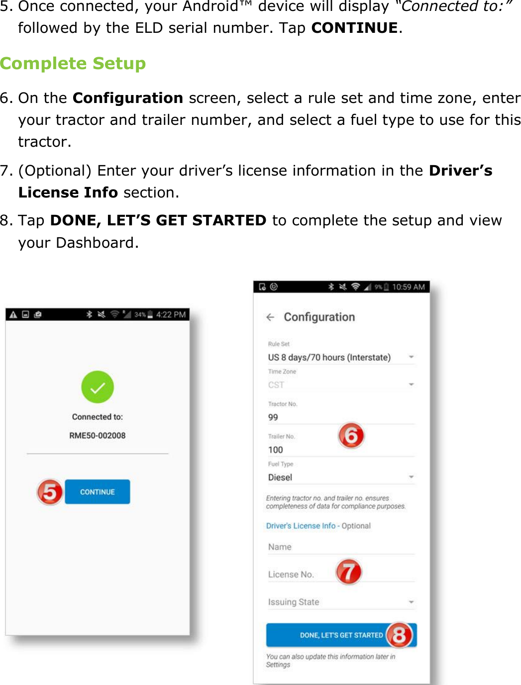 Set My Duty Status DriverConnect User Guide  16 © 2016-2017, Rand McNally, Inc. 5. Once connected, your Android™ device will display “Connected to:” followed by the ELD serial number. Tap CONTINUE. Complete Setup 6. On the Configuration screen, select a rule set and time zone, enter your tractor and trailer number, and select a fuel type to use for this tractor. 7. (Optional) Enter your driver’s license information in the Driver’s License Info section. 8. Tap DONE, LET’S GET STARTED to complete the setup and view your Dashboard.    
