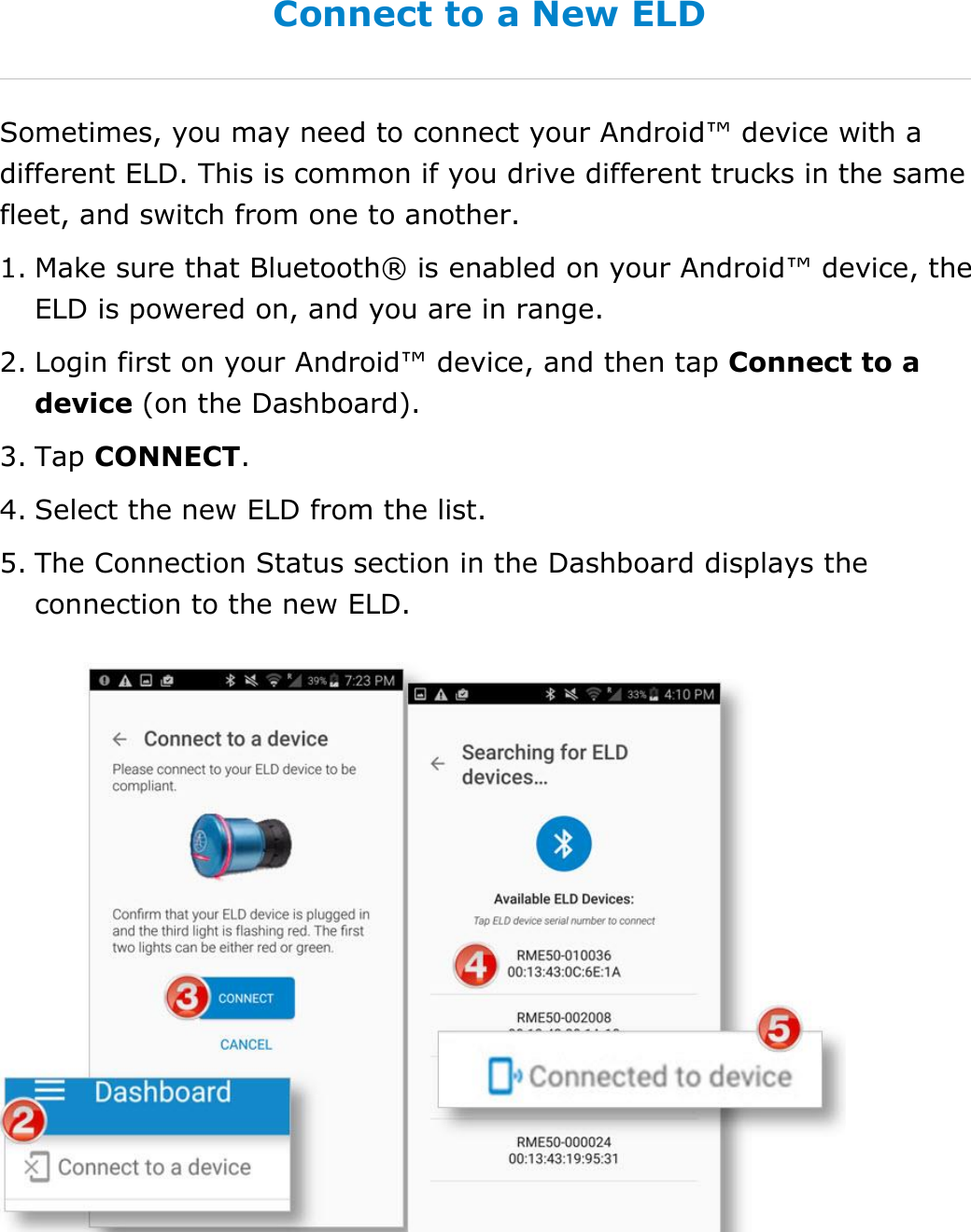 Set My Duty Status DriverConnect User Guide  17 © 2016-2017, Rand McNally, Inc. Connect to a New ELD Sometimes, you may need to connect your Android™ device with a different ELD. This is common if you drive different trucks in the same fleet, and switch from one to another. 1. Make sure that Bluetooth® is enabled on your Android™ device, the ELD is powered on, and you are in range. 2. Login first on your Android™ device, and then tap Connect to a device (on the Dashboard). 3. Tap CONNECT. 4. Select the new ELD from the list. 5. The Connection Status section in the Dashboard displays the connection to the new ELD.  